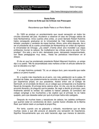 Cómo Suprimir las Preocupaciones y
Disfrutar de la Vida
Dale Carnegie
http://www.liderazgoymercadeo.com/
162
Sexta Parte
Cómo se Evita que las Críticas nos Preocupen
I
Recordemos que Nadie Patea a un Perro Muerto
En 1929 se produjo un acontecimiento que causó sensación en todos los
círculos docentes del país. Acudieron a observar el caso de Chicago sabios de
toda Norteamérica. Unos cuantos años antes, un joven llamado Robert Hutchins
había conseguido graduarse en la Universidad de Yale trabajando de mozo,
leñador, preceptor y vendedor de ropas hechas. Ahora, ocho años después, iba a
ser el presidente de la cuarta universidad de Norteamérica en orden de ingresos:
la Universidad de Chicago. ¿Su edad? ¡Treinta años! ¡Era increíble! Los viejos
profesores movían la cabeza. Se multiplicaron las críticas acerca de este "chico
prodigio". Era esto y era lo otro: demasiado joven, demasiado inexperimentado,
con ideas pedagógicas muy raras... Hasta los periódicos intervinieron en el
ataque.
El día en que fue proclamado presidente Robert Maynard Hutchins, un amigo
dijo a su padre: "Me he escandalizado esta mañana al leer el artículo editorial en
que se atacaba a su hijo".
Y el viejo Hutchins contestó: "Sí, es un ataque duro, pero recuerde que nadie
patea a un perro muerto".
Sí, y cuanto más importante es el perro, con más satisfacción se lo patea. El
príncipe de Gales, que posteriormente se convirtió en Eduardo VIII, comprobó esto
por experiencia propia, en sus posaderas. Asistía enton ces al Colegio de
Darmouth, en el condado de Devon; es un colegio que corresponde a la Academia
Naval de Annapolis. El príncipe tenía catorce años. Un día, uno de los oficiales lo
encontró llorando y le preguntó qué le pasaba. Se negó a decirlo al principio, pero
finalmente admitió la verdad: los cadetes lo habían pateado. El comodoro del
colegio congregó a los muchachos y les explicó que el príncipe no se había
quejado, pero que deseaba saber por qué el príncipe había sido castigado.
Después de muchas toses y rascaduras de cabeza, los cadetes confesaron
que querían estar en condiciones de decir, cuando fueran oficiales de la Marina
Real, que habían dado un puntapié al propio Rey.
Por tanto, cuando uno es golpeado y criticado, recordemos que se debe
muchas veces a que ello procura al atacante una sensación de importancia.
Significa frecuentemente que uno está haciendo algo que merece la atención.
 
