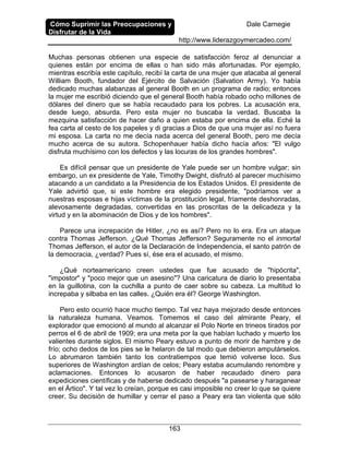 Cómo Suprimir las Preocupaciones y
Disfrutar de la Vida
Dale Carnegie
http://www.liderazgoymercadeo.com/
163
Muchas personas obtienen una especie de satisfacción feroz al denunciar a
quienes están por encima de ellas o han sido más afortunadas. Por ejemplo,
mientras escribía este capítulo, recibí la carta de una mujer que atacaba al general
William Booth, fundador del Ejército de Salvación (Salvation Army). Yo había
dedicado muchas alabanzas al general Booth en un programa de radio; entonces
la mujer me escribió diciendo que el general Booth había robado ocho millones de
dólares del dinero que se había recaudado para los pobres. La acusación era,
desde luego, absurda. Pero esta mujer no buscaba la verdad. Buscaba la
mezquina satisfacción de hacer daño a quien estaba por encima de ella. Eché la
fea carta al cesto de los papeles y di gracias a Dios de que una mujer así no fuera
mi esposa. La carta no me decía nada acerca del general Booth, pero me decía
mucho acerca de su autora. Schopenhauer había dicho hacía años: "El vulgo
disfruta muchísimo con los defectos y las locuras de los grandes hombres".
Es difícil pensar que un presidente de Yale puede ser un hombre vulgar; sin
embargo, un ex presidente de Yale, Timothy Dwight, disfrutó al parecer muchísimo
atacando a un candidato a la Presidencia de los Estados Unidos. El presidente de
Yale advirtió que, si este hombre era elegido presidente, "podríamos ver a
nuestras esposas e hijas víctimas de la prostitución legal, fríamente deshonradas,
alevosamente degradadas, convertidas en las proscritas de la delicadeza y la
virtud y en la abominación de Dios y de los hombres".
Parece una increpación de Hitler, ¿no es así? Pero no lo era. Era un ataque
contra Thomas Jefferson. ¿Qué Thomas Jefferson? Seguramente no el inmortal
Thomas Jefferson, el autor de la Declaración de Independencia, el santo patrón de
la democracia, ¿verdad? Pues sí, ése era el acusado, el mismo.
¿Qué norteamericano creen ustedes que fue acusado de "hipócrita",
"impostor" y "poco mejor que un asesino"? Una caricatura de diario lo presentaba
en la guillotina, con la cuchilla a punto de caer sobre su cabeza. La multitud lo
increpaba y silbaba en las calles. ¿Quién era él? George Washington.
Pero esto ocurrió hace mucho tiempo. Tal vez haya mejorado desde entonces
la naturaleza humana. Veamos. Tomemos el caso del almirante Peary, el
explorador que emocionó al mundo al alcanzar el Polo Norte en trineos tirados por
perros el 6 de abril de 1909; era una meta por la que habían luchado y muerto los
valientes durante siglos. El mismo Peary estuvo a punto de morir de hambre y de
frío; ocho dedos de los pies se le helaron de tal modo que debieron amputárselos.
Lo abrumaron también tanto los contratiempos que temió volverse loco. Sus
superiores de Washington ardían de celos; Peary estaba acumulando renombre y
aclamaciones. Entonces lo acusaron de haber recaudado dinero para
expediciones científicas y de haberse dedicado después "a pasearse y haraganear
en el Ártico". Y tal vez lo creían, porque es casi imposible no creer lo que se quiere
creer. Su decisión de humillar y cerrar el paso a Peary era tan violenta que sólo
 
