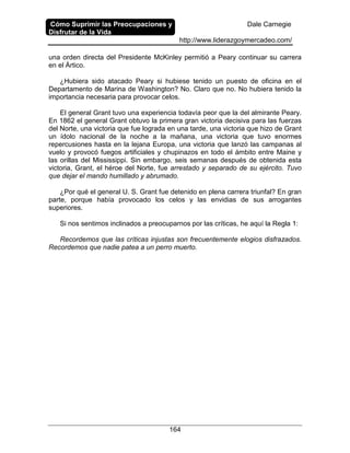 Cómo Suprimir las Preocupaciones y
Disfrutar de la Vida
Dale Carnegie
http://www.liderazgoymercadeo.com/
164
una orden directa del Presidente McKinley permitió a Peary continuar su carrera
en el Ártico.
¿Hubiera sido atacado Peary si hubiese tenido un puesto de oficina en el
Departamento de Marina de Washington? No. Claro que no. No hubiera tenido la
importancia necesaria para provocar celos.
El general Grant tuvo una experiencia todavía peor que la del almirante Peary.
En 1862 el general Grant obtuvo la primera gran victoria decisiva para las fuerzas
del Norte, una victoria que fue lograda en una tarde, una victoria que hizo de Grant
un ídolo nacional de la noche a la mañana, una victoria que tuvo enormes
repercusiones hasta en la lejana Europa, una victoria que lanzó las campanas al
vuelo y provocó fuegos artificiales y chupinazos en todo el ámbito entre Maine y
las orillas del Mississippi. Sin embargo, seis semanas después de obtenida esta
victoria, Grant, el héroe del Norte, fue arrestado y separado de su ejército. Tuvo
que dejar el mando humillado y abrumado.
¿Por qué el general U. S. Grant fue detenido en plena carrera triunfal? En gran
parte, porque había provocado los celos y las envidias de sus arrogantes
superiores.
Si nos sentimos inclinados a preocuparnos por las críticas, he aquí la Regla 1:
Recordemos que las críticas injustas son frecuentemente elogios disfrazados.
Recordemos que nadie patea a un perro muerto.
 