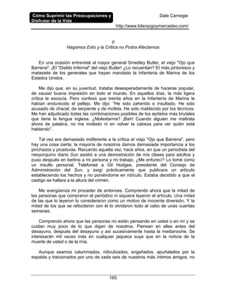Cómo Suprimir las Preocupaciones y
Disfrutar de la Vida
Dale Carnegie
http://www.liderazgoymercadeo.com/
165
II
Hagamos Esto y la Critica no Podra Afectarnos
En una ocasión entrevisté al mayor general Smedley Butler, el viejo "Ojo que
Barrena". ¡El "Diablo Infernal" del viejo Butler! ¿Lo recuerdan? El más pintoresco y
matasiete de los generales que hayan mandado la Infantería de Marina de los
Estados Unidos.
Me dijo que, en su juventud, trataba desesperadamente de hacerse popular,
de causar buena impresión en todo el mundo. En aquellos días, la más ligera
crítica le escocía. Pero confesó que treinta años en la Infantería de Marina le
habían endurecido el pellejo. Me dijo: "He sido zaherido e insultado. He sido
acusado de chacal, de serpiente y de mofeta. He sido maldecido por los técnicos.
Me han adjudicado todas las combinaciones posibles de los epítetos más brutales
que tiene la lengua inglesa. ¿Molestarme? ¡Bah! Cuando alguien me maltrata
ahora de palabra, no me molesto ni en volver la cabeza para ver quién está
hablando".
Tal vez era demasiado indiferente a la crítica el viejo "Ojo que Barrena", pero
hay una cosa cierta: la mayoría de nosotros damos demasiada importancia a los
pinchazos y picaduras. Recuerdo aquella vez, hace años, en que un periodista del
neoyorquino diario Sun asistió a una demostración de mis clases para adultos y
puso después en berlina a mi persona y mi trabajo. ¿Me enfurecí? Lo tomé como
un insulto personal. Telefoneé a Gil Hodges, presidente del Consejo de
Administración del Sun, y exigí prácticamente que publicara un artículo
estableciendo los hechos y no poniéndome en ridículo. Estaba decidido a que el
castigo se hallara a la altura del crimen.
Me avergüenza mi proceder de entonces. Comprendo ahora que la mitad de
las personas que compraron el periódico ni siquiera leyeron el artículo. Una mitad
de las que lo leyeron lo consideraron como un motivo de inocente diversión. Y la
mitad de los que se refocilaron con él lo olvidaron todo al cabo de unas cuantas
semanas.
Comprendo ahora que las personas no están pensando en usted o en mí y se
cuidan muy poco de lo que digan de nosotros. Piensan en ellas antes del
desayuno, después del desayuno y así sucesivamente hasta la medianoche. Se
interesarán mil veces más en cualquier jaqueca suya que en la noticia de la
muerte de usted o de la mía.
Aunque seamos calumniados, ridiculizados, engañados, apuñalados por la
espalda y traicionados por uno de cada seis de nuestros más íntimos amigos, no
 
