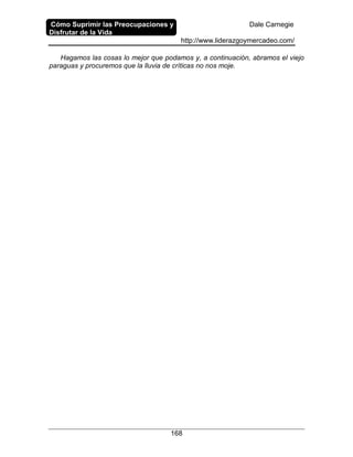 Cómo Suprimir las Preocupaciones y
Disfrutar de la Vida
Dale Carnegie
http://www.liderazgoymercadeo.com/
168
Hagamos las cosas lo mejor que podamos y, a continuación, abramos el viejo
paraguas y procuremos que la lluvia de críticas no nos moje.
 