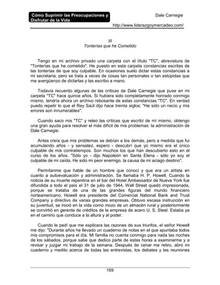 Cómo Suprimir las Preocupaciones y
Disfrutar de la Vida
Dale Carnegie
http://www.liderazgoymercadeo.com/
169
III
Tonterías que he Cometido
Tengo en mi archivo privado una carpeta con el título "TC", abreviatura de
"Tonterías que he cometido". He puesto en esta carpeta constancias escritas de
las tonterías de que soy culpable. En ocasiones suelo dictar estas constancias a
mi secretaria, pero se trata a veces de cosas tan personales o tan estúpidas que
me avergüenzo de dictarlas y las escribo a mano.
Todavía recuerdo algunas de las críticas de Dale Carnegie que puse en mi
carpeta "TC" hace quince años. Si hubiera sido completamente honrado conmigo
mismo, tendría ahora un archivo rebosante de estas constancias "TC". En verdad
puedo repetir lo que el Rey Saúl dijo hace treinta siglos: "He sido un necio y mis
errores son innumerables".
Cuando saco mis "TC" y releo las críticas que escribí de mí mismo, obtengo
una gran ayuda para resolver el más difícil de mis problemas: la administración de
Dale Carnegie.
Antes creía que mis problemas se debían a los demás; pero a medida que fui
acumulando años - y sensatez, espero - descubrí que yo mismo era el único
culpable de mis contratiempos. Son muchos los que han descubierto esto en el
curso de los años. "Sólo yo - dijo Napoleón en Santa Elena - sólo yo soy el
culpable de mi caída. He sido mi peor enemigo, la causa de mi aciago destino".
Permítanme que hable de un hombre que conocí y que era un artista en
cuanto a autoevaluación y administración. Se llamaba H. P. Howell. Cuando la
noticia de su muerte repentina en el bar del Hotel Ambassador de Nueva York fue
difundida a todo el país el 31 de julio de 1944, Wall Street quedó impresionada,
porque se trataba de una de las grandes figuras del mundo financiero
norteamericano; Howell era presidente del Comercial National Bank and Trust
Company y directivo de varias grandes empresas. Obtuvo escasa instrucción en
su juventud, se inició en la vida como mozo de un almacén rural y posteriormente
se convirtió en gerente de créditos de la empresa de acero U. S. Steel. Estaba ya
en el camino que conduce a la altura y al poder.
Cuando le pedí que me explicara las razones de sus triunfos, el señor Howell
me dijo: "Durante años he llevado un cuaderno de notas en el que apuntaba todos
mis compromisos para el día. Mi familia no cuenta conmigo para nada las noches
de los sábados, porque sabe que dedico parte de estas horas a examinarme y a
revisar y juzgar mi trabajo de la semana. Después de cenar me retiro, abro mi
cuaderno y medito acerca de todas las entrevistas, los debates y las reuniones
 
