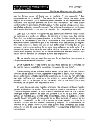Cómo Suprimir las Preocupaciones y
Disfrutar de la Vida
Dale Carnegie
http://www.liderazgoymercadeo.com/
170
que he tenido desde el lunes por la mañana. Y me pregunto: '¿Qué
equivocaciones he cometido?' '¿Qué cosas hice bien y hasta qué punto pude
mejorar mi actuación?' '¿Qué lecciones puedo aprender de esta experiencia?' En
ocasiones esta revisión semanal me hace muy desdichado. En otras quedo
aturdido ante mis garrafadas. Desde luego, a medida que los años pasaban, estas
garrafadas se hacían menos frecuentes. Este sistema de analizarme, continuado
año tras año, ha hecho por mí más que cualquier otra cosa que haya intentado".
Cabe que H. P. Howell recogiera esta idea de Benjamín Franklin. Pero Franklin
no esperaba a la noche del sábado. Se sometía a revisión todas las noches.
Descubrió que tenía trece graves defectos. He aquí tres de ellos: perdía tiempo, se
ocupaba de pequeñeces y discutía y contradecía a otras personas. El juicioso
Benjamín Franklin comprendió que, si no eliminaba estas desventajas, no llegaría
muy lejos. Entonces, batalló con una de sus deficiencias todos los días de una
semana y mantuvo un registro de los progresos realizados en esta lucha. A la
semana siguiente tomó otro de sus malos hábitos, se puso los guantes y, en
cuanto sonó el gong, se colocó en su rincón de combate. Franklin mantuvo esta
batalla con sus defectos sin un respiro durante dos largos años.
¡No es extraño que se convirtiera en uno de los hombres más amados e
influyentes que esta nación haya producido!
Elbert Hubbard dijo: "Todo hombre es un perfecto estúpido cinco minutos por
día cuando menos. La sabiduría consiste en no pasarse de este límite".
El hombre chiquitín se enfurece ante la menor crítica, pero el juicioso procura
aprender de los que lo censuran, reprochan y "disputan la acera". Walt Whitman lo
dijo de este modo: "¿Habéis aprendido únicamente de los que os han admirado,
han sido cariñosos con vosotros y han estado a vuestro lado? ¿No habéis
aprendido mucho de los que os han rechazado, de los que han luchado con
vosotros y de los que os han disputado la acera?"
En lugar de esperar a que nuestros enemigos nos critiquen o critiquen nuestro
trabajo, adelantémonos a ellos. Seamos nosotros nuestros más severos críticos.
Tratemos de poner remedio a todas nuestras debilidades antes de que nuestros
enemigos tengan ocasión de decir una palabra. Esto es lo que hizo Charles
Darwin. En realidad, pasó quince años criticándose... Bien, lo sucedido es esto:
cuando Darwin completó el manuscrito de su libro inmortal, El origen de las
especies, comprendió que la publicación de su revolucionario concepto de la
creación chocaría con los mundos intelectual y religioso. En consecuencia, se
convirtió en su propio crítico y pasó otros quince años verificando sus datos,
poniendo en tela de juicio sus razonamientos y considerando críticamente sus
conclusiones.
 
