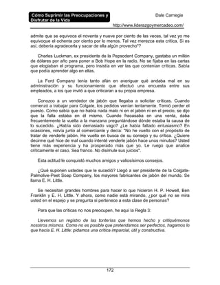 Cómo Suprimir las Preocupaciones y
Disfrutar de la Vida
Dale Carnegie
http://www.liderazgoymercadeo.com/
172
admite que se equivoca el noventa y nueve por ciento de las veces, tal vez yo me
equivoque el ochenta por ciento por lo menos. Tal vez merezca esta crítica. Si es
así, debería agradecerla y sacar de ella algún provecho"?
Charles Luckman, ex presidente de la Pepsodent Company, gastaba un millón
de dólares por año para poner a Bob Hope en la radio. No se fijaba en las cartas
que elogiaban el programa, pero insistía en ver las que contenían críticas. Sabía
que podía aprender algo en ellas.
La Ford Company tenía tanto afán en averiguar qué andaba mal en su
administración y su funcionamiento que efectuó una encuesta entre sus
empleados, a los que invitó a que criticaran a su propia empresa.
Conozco a un vendedor de jabón que llegaba a solicitar críticas. Cuando
comenzó a trabajar para Colgate, los pedidos venían lentamente. Temió perder el
puesto. Como sabía que no había nada malo ni en el jabón ni en el precio, se dijo
que la falla estaba en él mismo. Cuando fracasaba en una venta, daba
frecuentemente la vuelta a la manzana preguntándose dónde estaba la causa de
lo sucedido. ¿Había sido demasiado vago? ¿Le había faltado entusiasmo? En
ocasiones, volvía junto al comerciante y decía: "No he vuelto con el propósito de
tratar de venderle jabón. He vuelto en busca de su consejo y su crítica. ¿Quiere
decirme qué hice de mal cuando intenté venderle jabón hace unos minutos? Usted
tiene más experiencia y ha prosperado más que yo. Le ruego que analice
críticamente el caso. Sea franco. No disimule sus juicios".
Esta actitud le conquistó muchos amigos y valiosísimos consejos.
¿Qué suponen ustedes que le sucedió? Llegó a ser presidente de la Colgate-
Palmolive-Peet Soap Company, los mayores fabricantes de jabón del mundo. Se
llama E. H. Little.
Se necesitan grandes hombres para hacer lo que hicieron H. P. Howell, Ben
Franklin y E. H. Little. Y ahora, como nadie está mirando, ¿por qué no se mira
usted en el espejo y se pregunta si pertenece a esta clase de personas?
Para que las críticas no nos preocupen, he aquí la Regla 3:
Llevemos un registro de las tonterías que hemos hecho y critiquémonos
nosotros mismos. Como no es posible que pretendamos ser perfectos, hagamos lo
que hacía E. H. Little: pidamos una crítica imparcial, útil y constructiva.
 