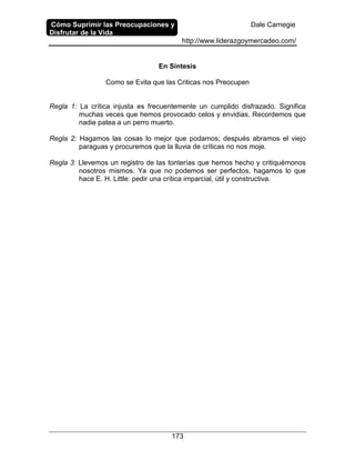 Cómo Suprimir las Preocupaciones y
Disfrutar de la Vida
Dale Carnegie
http://www.liderazgoymercadeo.com/
173
En Síntesis
Como se Evita que las Criticas nos Preocupen
Regla 1: La crítica injusta es frecuentemente un cumplido disfrazado. Significa
muchas veces que hemos provocado celos y envidias. Recordemos que
nadie patea a un perro muerto.
Regla 2: Hagamos las cosas lo mejor que podamos; después abramos el viejo
paraguas y procuremos que la lluvia de críticas no nos moje.
Regla 3: Llevemos un registro de las tonterías que hemos hecho y critiquémonos
nosotros mismos. Ya que no podemos ser perfectos, hagamos lo que
hace E. H. Little: pedir una crítica imparcial, útil y constructiva.
 