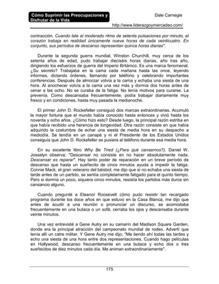 Cómo Suprimir las Preocupaciones y
Disfrutar de la Vida
Dale Carnegie
http://www.liderazgoymercadeo.com/
175
contracción. Cuando late al moderado ritmo de setenta pulsaciones por minuto, el
corazón trabaja en realidad únicamente nueve horas de cada veinticuatro. En
conjunto, sus períodos de descanso representan quince horas diarias".
Durante la segunda guerra mundial, Winston Churchill, muy cerca de los
setenta años de edad, pudo trabajar dieciséis horas diarias, año tras año,
dirigiendo los esfuerzos de guerra del Imperio Británico. Es una marca fenomenal.
¿Su secreto? Trabajaba en la cama cada mañana hasta las once, leyendo
informes, dictando órdenes, llamando por teléfono y celebrando importantes
conferencias. Después de almorzar volvía a la cama y echaba una siesta de una
hora. Al anochecer volvía a la cama una vez más y dormía dos horas antes de
cenar a las ocho. No se curaba de la fatiga. No tenía motivos para curarse. La
prevenía. Como descansaba frecuentemente, podía trabajar diariamente muy
fresco y en condiciones, hasta muy pasada la medianoche.
El primer John D. Rockefeller consiguió dos marcas extraordinarias. Acumuló
la mayor fortuna que el mundo había conocido hasta entonces y vivió hasta los
noventa y ocho años. ¿Cómo hizo esto? Desde luego, la principal razón estriba en
que había recibido una herencia de longevidad. Otra razón consiste en que había
adquirido la costumbre de echar una siesta de media hora en su despacho a
mediodía. Se tendía en un canapé y ni el Presidente de los Estados Unidos
conseguía que John D. Rockefeller se pusiera al teléfono durante esa media hora.
En su excelente libro Why Be Tired (¿Para qué cansarnos?), Daniel W.
Josselyn observa: "Descansar no consiste en no hacer absolutamente nada.
Descansar es reparar". Hay tanto poder de reparación en un breve período de
descanso que hasta un sueñecito de cinco minutos ayuda a impedir la fatiga.
Connie Mack, el gran veterano del béisbol, me dijo que si no echaba una siesta de
tarde antes de un partido, se sentía completamente fatigado para el quinto tiempo.
Pero si dormía un poco, siquiera cinco minutos, resistía los partidos más duros sin
cansancio alguno.
Cuando pregunté a Eleanor Roosevelt cómo pudo resistir tan recargado
programa durante los doce años en que estuvo en la Casa Blanca, me dijo que
antes de acudir a una reunión o pronunciar un discurso, se acomodaba
frecuentemente en una butaca o un sofá, cerraba los ojos y descansaba durante
veinte minutos.
Una vez entrevisté a Gene Autry en su camarín del Madison Square Garden,
donde era la principal atracción del campeonato mundial de rodeo. Advertí que
tenía allí un catre militar. Y Gene Autry me dijo: "Me tiendo ahí todas las tardes y
echo una siesta de una hora entre dos representaciones. Cuando hago películas
en Hollywood, descanso frecuentemente en una butaca y echo dos o tres
sueñecitos de diez minutos cada día. Me animan extraordinariamente".
 