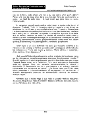 Cómo Suprimir las Preocupaciones y
Disfrutar de la Vida
Dale Carnegie
http://www.liderazgoymercadeo.com/
177
siete de la tarde, podrá añadir una hora a su vida activa. ¿Por qué? ¿Cómo?
Porque una hora de siesta antes de la cena más seis horas de sueño durante la
noche - un total de siete horas - le hará mejor que ocho horas de sueño
ininterrumpido.
Un trabajador manual puede realizar más trabajo si dedica más tiempo al
descanso. Frederick Taylor lo demostró mientras trabajaba como técnico de
administración científica en la empresa Bethlehem Steel Corporation. Observó que
los obreros estaban cargando aproximadamente unas doce toneladas y media de
hierro en lingotes por cabeza en los vagones y que llegaban agotados al mediodía.
Hizo un estudio científico de todos los factores de cansancio involucrados y
declaró que esos hombres podían cargar, no doce toneladas y media por día, sino
cuarenta y siete toneladas. Calculó que podían realizar cuatro veces más trabajo
que el que realizaban y no quedar agotados. ¡Pero tenia que probarlo!
Taylor eligió a un señor Schmidt y le pidió que trabajara conforme a las
indicaciones de un reloj. El hombre que estaba con un reloj junto a Schmidt daba
las instrucciones: "Tome ese lingote y camine... Ahora siéntese y descanse...
Ahora camine... Ahora descanse..."
¿Qué sucedió? Schmidt cargó cuarenta y siete toneladas de lingotes de hierro
por día mientras sus compañeros cargaron solamente doce toneladas y media. Y
Schmidt no abandonó prácticamente nunca ese ritmo durante los tres años en que
Frederick Taylor estuvo en la Bethlehem. Pudo hacer esto porque descansaba
antes de cansarse. Cada hora trabajaba aproximadamente 24 minutos y
descansaba 36. Descansaba más de lo que trabajaba y, sin embargo, realizaba
cuatro veces más trabajo que los demás... ¿Es eso un mero rumor? No, usted
mismo puede leer la constancia del hecho en las páginas 41-62 de Principies of
Scientific Management (Principios de administración científica) de Frederick
Winslow Taylor.
Permítame que lo repita: haga lo que hace el Ejército y tómese frecuentes
descansos. Haga lo que hace el corazón y descanse antes de cansarse. Añadirá
así una hora diaria a su vida activa.
 