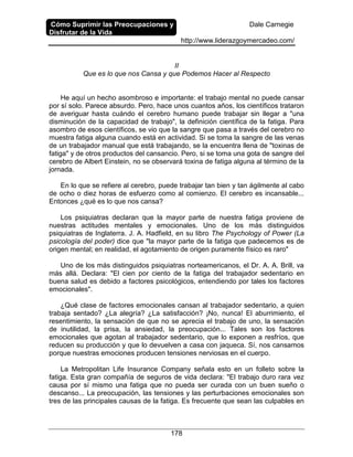 Cómo Suprimir las Preocupaciones y
Disfrutar de la Vida
Dale Carnegie
http://www.liderazgoymercadeo.com/
178
II
Que es lo que nos Cansa y que Podemos Hacer al Respecto
He aquí un hecho asombroso e importante: el trabajo mental no puede cansar
por sí solo. Parece absurdo. Pero, hace unos cuantos años, los científicos trataron
de averiguar hasta cuándo el cerebro humano puede trabajar sin llegar a "una
disminución de la capacidad de trabajo", la definición científica de la fatiga. Para
asombro de esos científicos, se vio que la sangre que pasa a través del cerebro no
muestra fatiga alguna cuando está en actividad. Si se toma la sangre de las venas
de un trabajador manual que está trabajando, se la encuentra llena de "toxinas de
fatiga" y de otros productos del cansancio. Pero, si se toma una gota de sangre del
cerebro de Albert Einstein, no se observará toxina de fatiga alguna al término de la
jornada.
En lo que se refiere al cerebro, puede trabajar tan bien y tan ágilmente al cabo
de ocho o diez horas de esfuerzo como al comienzo. El cerebro es incansable...
Entonces ¿qué es lo que nos cansa?
Los psiquiatras declaran que la mayor parte de nuestra fatiga proviene de
nuestras actitudes mentales y emocionales. Uno de los más distinguidos
psiquiatras de Inglaterra. J. A. Hadfield, en su libro The Psychology of Power (La
psicología del poder) dice que "la mayor parte de la fatiga que padecemos es de
origen mental; en realidad, el agotamiento de origen puramente físico es raro"
Uno de los más distinguidos psiquiatras norteamericanos, el Dr. A. A. Brill, va
más allá. Declara: "El cien por ciento de la fatiga del trabajador sedentario en
buena salud es debido a factores psicológicos, entendiendo por tales los factores
emocionales".
¿Qué clase de factores emocionales cansan al trabajador sedentario, a quien
trabaja sentado? ¿La alegría? ¿La satisfacción? ¡No, nunca! El aburrimiento, el
resentimiento, la sensación de que no se aprecia el trabajo de uno, la sensación
de inutilidad, la prisa, la ansiedad, la preocupación... Tales son los factores
emocionales que agotan al trabajador sedentario, que lo exponen a resfríos, que
reducen su producción y que lo devuelven a casa con jaqueca. Sí, nos cansamos
porque nuestras emociones producen tensiones nerviosas en el cuerpo.
La Metropolitan Life Insurance Company señala esto en un folleto sobre la
fatiga. Esta gran compañía de seguros de vida declara: "El trabajo duro rara vez
causa por sí mismo una fatiga que no pueda ser curada con un buen sueño o
descanso... La preocupación, las tensiones y las perturbaciones emocionales son
tres de las principales causas de la fatiga. Es frecuente que sean las culpables en
 