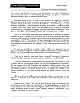 Cómo Suprimir las Preocupaciones y
Disfrutar de la Vida
Dale Carnegie
http://www.liderazgoymercadeo.com/
179
los casos en que la causa aparente es el trabajo físico o mental... Recordemos
que un músculo tenso es un músculo que trabaja. ¡Es preciso serenarse!
Ahorremos energía para los deberes de importancia".
Deténgase usted ahora, en este mismo instante, y hágase un examen.
Mientras lee estas líneas, ¿tiene usted una expresión ceñuda? ¿Siente tensión
entre los ojos? ¿Está usted cómodamente sentado en su asiento? ¿O tiene los
hombros levantados? ¿Están tensos los músculos de su rostro? Si todo su cuerpo
no se encuentra en el mismo abandono que una vieja muñeca de trapo, usted está
produciendo en este instante tensiones nerviosas y tensiones musculares. Fíjese
bien en esto: ¡Está usted produciendo tensiones nerviosas y fatiga nerviosa!
¿Por qué producimos estas tensiones innecesarias al realizar un trabajo
mental? Daniel W. Josselyn dice: "Encuentro que el principal obstáculo... es la casi
universal creencia de que el trabajo duro requiere una sensación de esfuerzo para
que sea bien hecho". Tal es la razón de que nos pongamos ceñudos cuando nos
concentramos. De que levantemos los hombros. Pedimos a nuestros músculos
que realicen los movimientos del esfuerzo, lo que en nada ayuda al trabajo del
cerebro.
He aquí una asombrosa y trágica verdad: millones de personas que no
pensarían jamás en malgastar un centavo andan malgastando y despilfarrando su
energía con la inconsciencia de siete marineros borrachos en Singapur.
¿Cuál es la solución para esta fatiga nerviosa? ¡Descanso! ¡Descanso!
¡Descanso! ¡Aprendamos a descansar mientras realizamos nuestro trabajo!
¿Fácil? No. Usted tendrá probablemente que cambiar las costumbres de toda
una vida. Pero el esfuerzo vale la pena, porque puede revolucionar su existencia.
En su ensayo sobre "El Evangelio del descanso", William James dice: "La
hipertensión, las sacudidas, el jaleo y la intensidad y la angustia de la expresión de
los norteamericanos... son malos hábitos, ni más ni menos". La tensión es un
hábito. Descansar es un hábito. Y cabe reformar los malos hábitos y formar los
buenos.
¿Cómo se descansa? ¿Se comienza con el espíritu o se comienza con los
nervios? Ni con uno ni con otros. Se comienza a descansar siempre con los
músculos.
Hagamos una prueba. Para que se vea cómo se hace, supongamos que
comenzamos con los ojos. Lea este párrafo y, cuando haya llegado al final, eche
la cabeza hacia atrás, cierre los ojos y dígales silenciosamente: "Basta. Basta ya.
Basta de tensión, basta de ceño. Basta. Basta ya, aflójense". Repita esto una y
otra vez, lentamente, durante un minuto...
 