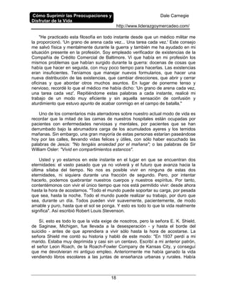 Cómo Suprimir las Preocupaciones y
Disfrutar de la Vida
Dale Carnegie
http://www.liderazgoymercadeo.com/
18
"He practicado esta filosofía en todo instante desde que un médico militar me
la proporcionó. 'Un grano de arena cada vez... Una tarea cada vez.' Este consejo
me salvó física y mentalmente durante la guerra y también me ha ayudado en mi
situación presente en la profesión. Soy empleado verificador de existencias de la
Compañía de Crédito Comercial de Baltimore. Vi que había en mi profesión los
mismos problemas que habían surgido durante la guerra: docenas de cosas que
había que hacer en seguida, con muy poco tiempo para hacerlas. Las existencias
eran insuficientes. Teníamos que manejar nuevos formularios, que hacer una
nueva distribución de las existencias, que cambiar direcciones, que abrir y cerrar
oficinas y que abordar otros muchos asuntos. En lugar de ponerme tenso y
nervioso, recordé lo que el médico me había dicho: 'Un grano de arena cada vez,
una tarea cada vez'. Repitiéndome estas palabras a cada instante, realicé mi
trabajo de un modo muy eficiente y sin aquella sensación de confusión y
aturdimiento que estuvo apunto de acabar conmigo en el campo de batalla."
Uno de los comentarios más aterradores sobre nuestro actual modo de vida es
recordar que la mitad de las camas de nuestros hospitales están ocupadas por
pacientes con enfermedades nerviosas y mentales, por pacientes que se han
derrumbado bajo la abrumadora carga de los acumulados ayeres y los temidos
mañanas. Sin embargo, una gran mayoría de estas personas estarían paseándose
hoy por las calles, llevando vidas felices y útiles, con sólo haber escuchado las
palabras de Jesús: "No tengáis ansiedad por el mañana"; o las palabras de Sir
William Osler: "Vivid en compartimientos estancos".
Usted y yo estamos en este instante en el lugar en que se encuentran dos
eternidades: el vasto pasado que ya no volverá y el futuro que avanza hacia la
última sílaba del tiempo. No nos es posible vivir en ninguna de estas dos
eternidades, ni siquiera durante una fracción de segundo. Pero, por intentar
hacerlo, podemos quebrantar nuestros cuerpos y nuestros espíritus. Por tanto,
contentémonos con vivir el único tiempo que nos está permitido vivir: desde ahora
hasta la hora de acostarnos. "Todo el mundo puede soportar su carga, por pesada
que sea, hasta la noche. Todo el mundo puede realizar su trabajo, por duro que
sea, durante un día. Todos pueden vivir suavemente, pacientemente, de modo
amable y puro, hasta que el sol se ponga. Y esto es todo lo que la vida realmente
significa". Así escribió Robert Louis Stevenson.
Sí, esto es todo lo que la vida exige de nosotros, pero la señora E. K. Shield,
de Saginaw, Michigan, fue llevada a la desesperación - y hasta el borde del
suicidio - antes de que aprendiera a vivir sólo hasta la hora de acostarse. La
señora Shield me contó su historia y habló de este modo: "En 1937 perdí a mi
marido. Estaba muy deprimida y casi sin un centavo. Escribí a mi anterior patrón,
el señor Leon Roach, de la Roach-Fowler Company de Kansas City, y conseguí
que me devolvieran mi antiguo empleo. Anteriormente me había ganado la vida
vendiendo libros escolares a las juntas de enseñanza urbanas y rurales. Había
 