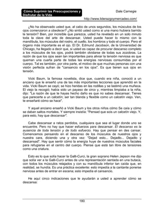Cómo Suprimir las Preocupaciones y
Disfrutar de la Vida
Dale Carnegie
http://www.liderazgoymercadeo.com/
180
¿No ha observado usted que, al cabo de unos segundos, los músculos de los
ojos comenzaron a obedecer? ¿No sintió usted como si una mano hubiera barrido
la tensión? Bien, por increíble que parezca, usted ha revelado en un solo minuto
toda la clave del arte de descansar. Usted puede hacer lo mismo con la
mandíbula, los músculos del rostro, el cuello, los hombros y todo el cuerpo. Pero el
órgano más importante es el ojo. El Dr. Edmund Jacobson, de la Universidad de
Chicago, ha llegado a decir que, si usted es capaz de procurar descanso completo
a los músculos de los ojos, podrá también olvidarse de todas sus zozobras. La
razón de que los ojos sean tan importantes para aliviar la tensión nerviosa es que
queman una cuarta parte de todas las energías nerviosas consumidas por el
cuerpo. Tal es también, por otra parte, el motivo de que muchas personas con una
visión perfecta sufran de "cansancio en los ojos". Es que tienen sus ojos en
tensión.
Vicki Baum, la famosa novelista, dice que, cuando era niña, conoció a un
anciano que le enseñó una de las más importantes lecciones que aprendió en la
vida. Vicki Baum se cayó; se hizo heridas en las rodillas y se lastimó una muñeca.
El viejo la recogió; había sido un payaso de circo y, mientras limpiaba a la niña,
dijo: "La razón de que te hayas hecho daño es que no sabes descansar. Tienes
que parecerte a un calcetín; ser tan blanda y flexible como un calcetín viejo. Ven,
te enseñaré cómo se hace".
Y aquel anciano enseñó a Vicki Baum y los otros niños cómo Se caía y cómo
se daban saltos mortales. Y siempre insistía: "Pensad que sois un calcetín viejo. Y,
para esto, hay que descansar".
Cabe descansar a ratos perdidos, cualquiera que sea el lugar donde uno se
encuentre. Pero no hay que hacer esfuerzos para descansar. El descanso es la
ausencia de toda tensión y de todo esfuerzo. Hay que pensar en des cansar.
Comencemos pensando en el descanso de los músculos de nuestros ojos y
nuestra cara, diciendo una y otra vez: "Dejad esto... Dejadlo... Dejadlo y
descansad". Hay que sentir cómo la energía huye de nuestros músculos faciales
para refugiarse en el centro del cuerpo. Piense que está tan libre de tensiones
como una criatura.
Esto es lo que solía hacer la Galli-Curci, la gran soprano Helen Jepson me dijo
que solía ver a la Galli-Curci antes de una representación sentada en una butaca,
con todos los músculos relajados y con su mandíbula inferior tan caída que, en
realidad, se hundía. Es una práctica excelente: esto impedía a la cantante ponerse
nerviosa antes de entrar en escena; esto impedía el cansancio.
He aquí cinco indicaciones que le ayudarán a usted a aprender cómo se
descansa:
 