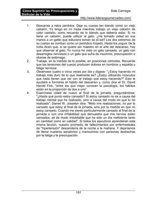 Cómo Suprimir las Preocupaciones y
Disfrutar de la Vida
Dale Carnegie
http://www.liderazgoymercadeo.com/
181
1. Descanse a ratos perdidos. Deje su cuerpo tan blando como un viejo
calcetín. Yo tengo en mi mesa mientras trabajo un viejo calcetín de
color castaño, como recuerdo de lo blando que debería estar. Si no
tiene un calcetín, puede utilizar al gato. ¿Ha tomado usted en sus
manos a un gatito que estuviera toman do el sol? Los dos extremos de
su cuerpo se comban como un periódico mojado. Hasta los yoguis 'de la
India dicen que, si se quiere ser maestro en el arte del descanso, hay
que observar al gato. Yo nunca he visto un gato cansado, un gato con
desarreglos nerviosos o un gato que sufra de insomnio, preocupación o
úlceras de estómago.
2. Trabaje, en la medida de lo posible, en posiciones cómodas. Recuerde
que las tensiones del cuerpo producen dolores en hombros y espalda y
fatiga nerviosa.
3. Obsérvese cuatro o cinco veces por día y dígase: "¿Estoy haciendo mi
trabajo más duro de lo que realmente es? ¿Estoy utilizando músculos
que nada tienen que ver con el trabajo que estoy haciendo?" Esto le
ayudará a formarse el hábito del descanso y, como dice el Dr. David
Harold Fink, "entre los que mejor conocen la psicología, los hábitos
están en la proporción de dos a uno".
4. Examínese usted de nuevo al final de la jornada, preguntándose:
"¿Hasta qué punto estoy cansado? Si estoy cansado no es a causa del
trabajo mental que he realizado, sino a causa del modo en que lo he
realizado". Daniel W. Josselyn dice: "Mido mis realizaciones, no por lo
cansado que estoy al final de la jomada, sino por la medida en que no
estoy cansado. Cuando me siento particularmente cansado al final de la
jornada o con una irritabilidad que demuestra que mis nervios están
cansados, sé de modo indubitable que ha sido un día ineficiente tanto
en cantidad como en calidad". Si todos los ejecutivos aprendieran esta
misma lección, nuestro promedio de fallecimientos por enfermedades
de "hipertensión" descendería de la noche a la mañana. Y dejaríamos
de llenar nuestros sanatorios y manicomios con personas deshechas
por la fatiga y la preocupación.
 