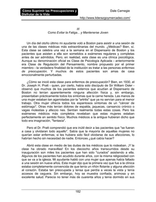 Cómo Suprimir las Preocupaciones y
Disfrutar de la Vida
Dale Carnegie
http://www.liderazgoymercadeo.com/
182
III
Como Evitar la Fatiga... y Mantenerse Joven
Un día del otoño último mi ayudante voló a Boston para asistir a una sesión de
una de las clases médicas más extraordinarias del mundo. ¿Médicas? Bien, sí.
Esta clase se celebra una vez a la semana en el Dispensario de Boston y los
pacientes que asisten a ella son sometidos a exámenes regulares y completas
antes de ser admitidos. Pero, en realidad, esta clase es una clínica psicológica.
Aunque su denominación oficial es Clase de Psicología Aplicada - anteriormente
era Clase de Regulación del Pensamiento, nombre propuesto por el primer
miembro - la verdadera finalidad de la institución es tratar a las personas enfermas
de preocupación. Y muchos de estos pacientes son amas de casa
emocionalmente perturbadas.
¿Cómo se inició esta clase para enfermos de preocupación? Bien, en 1930, el
Dr. Joseph H. Pratt - quien, por cierto, había sido discípulo de Sir William Osler -
observó que muchos de los pacientes externos que acudían al Dispensario de
Boston no tenían aparentemente ninguna afección física y, sin embargo,
presentaban prácticamente todos los síntomas que la carne hereda. Las manos de
una mujer estaban tan agarrotadas por la "artritis" que ya no servían para el menor
trabajo. Otra mujer ofrecía todos los espantosos síntomas de un "cáncer de
estómago". Otras más tenían dolores de espalda, jaquecas, cansancio crónico o
vagas molestias y afeccio nes. Sentían realmente todas estas cosas. Pero los
exámenes médicos más completos revelaban que estas mujeres estaban
perfectamente en sentido físico. Muchos médicos a la antigua hubieran dicho que
todo era imaginación, "fantasía".
Pero el Dr. Pratt comprendió que era inútil decir a las pacientes que "se fueran
a casa y olvidaran todo aquello". Sabía que la mayoría de aquellas mujeres no
querían estar enfermas; si les hubiera sido fácil olvidarse de sus afecciones, lo
habrían hecho sin necesidad de nadie. Entonces ¿qué cabía hacer?
Abrió esta clase en medio de las dudas de los médicos que lo rodeaban. ¡Y la
clase ha obrado maravillas! En los dieciocho años transcurridos desde su
inauguración son miles los pacientes que han sido "curados" asistiendo a ella.
Algunos de los pacientes han acudido durante años, con la misma religiosidad con
que se va a la iglesia. Mi ayudante habló con una mujer que apenas había faltado
a una sesión en nueve años. Esta mujer dijo que la primera vez que fue a la clínica
estaba completamente convencida de que tenía un riñón flotante y alguna afección
al corazón. Estaba tan preocupada y tensa que perdía a veces la vista y tenía
accesos de ceguera. Sin embargo, hoy se muestra confiada, animosa y en
excelente salud. Parecía no tener más de cuarenta años y tenía dormido en sus
 