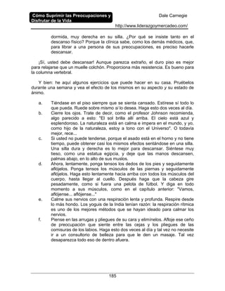Cómo Suprimir las Preocupaciones y
Disfrutar de la Vida
Dale Carnegie
http://www.liderazgoymercadeo.com/
185
dormida, muy derecha en su silla. ¿Por qué se insiste tanto en el
descanso físico? Porque la clínica sabe, como los demás médicos, que,
para librar a una persona de sus preocupaciones, es preciso hacerle
descansar.
¡Sí, usted debe descansar! Aunque parezca extraño, el duro piso es mejor
para relajarse que un muelle colchón. Proporciona más resistencia. Es bueno para
la columna vertebral.
Y bien: he aquí algunos ejercicios que puede hacer en su casa. Pruébelos
durante una semana y vea el efecto de los mismos en su aspecto y su estado de
ánimo.
a. Tiéndase en el piso siempre que se sienta cansado. Estírese sí todo lo
que pueda. Ruede sobre mismo si lo desea. Haga esto dos veces al día.
b. Cierre los ojos. Trate de decir, como el profesor Johnson recomienda,
algo parecido a esto: "El sol brilla allí arriba. El cielo está azul y
esplendoroso. La naturaleza está en calma e impera en el mundo, y yo,
como hijo de la naturaleza, estoy a tono con el Universo". O todavía
mejor, rece...
c. Si usted no puede tenderse, porque el asado está en el horno y no tiene
tiempo, puede obtener casi los mismos efectos sentándose en una silla.
Una silla dura y derecha es lo mejor para descansar. Siéntese muy
tieso, como una estatua egipcia, y deje que las manos descansen,
palmas abajo, en lo alto de sus muslos.
d. Ahora, lentamente, ponga tensos los dedos de los pies y seguidamente
aflójelos. Ponga tensos los músculos de las piernas y seguidamente
aflójelos. Haga esto lentamente hacia arriba con todos los músculos del
cuerpo, hasta llegar al cuello. Después haga que la cabeza gire
pesadamente, como si fuera una pelota de fútbol. Y diga en todo
momento a sus músculos, como en el capítulo anterior: "Vamos,
aflójense... aflójense..."
e. Calme sus nervios con una respiración lenta y profunda. Respire desde
lo más hondo. Los yoguis de la India tenían razón: la respiración rítmica
es uno de los mejores métodos que se hayan ideado para calmar los
nervios.
f. Piense en las arrugas y pliegues de su cara y elimínelos. Afloje ese ceño
de preocupación que siente entre las cejas y los pliegues de las
comisuras de los labios. Haga esto dos veces al día y tal vez no necesite
ir a un consultorio de belleza para que le den un masaje. Tal vez
desaparezca todo eso de dentro afuera.
 