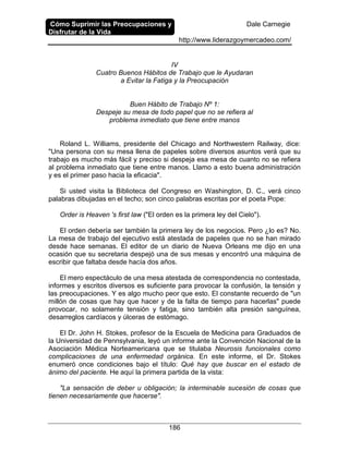 Cómo Suprimir las Preocupaciones y
Disfrutar de la Vida
Dale Carnegie
http://www.liderazgoymercadeo.com/
186
IV
Cuatro Buenos Hábitos de Trabajo que le Ayudaran
a Evitar la Fatiga y la Preocupación
Buen Hábito de Trabajo Nº 1:
Despeje su mesa de todo papel que no se refiera al
problema inmediato que tiene entre manos
Roland L. Williams, presidente del Chicago and Northwestern Railway, dice:
"Una persona con su mesa llena de papeles sobre diversos asuntos verá que su
trabajo es mucho más fácil y preciso si despeja esa mesa de cuanto no se refiera
al problema inmediato que tiene entre manos. Llamo a esto buena administración
y es el primer paso hacia la eficacia".
Si usted visita la Biblioteca del Congreso en Washington, D. C., verá cinco
palabras dibujadas en el techo; son cinco palabras escritas por el poeta Pope:
Order is Heaven 's first law ("El orden es la primera ley del Cielo").
El orden debería ser también la primera ley de los negocios. Pero ¿lo es? No.
La mesa de trabajo del ejecutivo está atestada de papeles que no se han mirado
desde hace semanas. El editor de un diario de Nueva Orleans me dijo en una
ocasión que su secretaria despejó una de sus mesas y encontró una máquina de
escribir que faltaba desde hacía dos años.
El mero espectáculo de una mesa atestada de correspondencia no contestada,
informes y escritos diversos es suficiente para provocar la confusión, la tensión y
las preocupaciones. Y es algo mucho peor que esto. El constante recuerdo de "un
millón de cosas que hay que hacer y de la falta de tiempo para hacerlas" puede
provocar, no solamente tensión y fatiga, sino también alta presión sanguínea,
desarreglos cardíacos y úlceras de estómago.
El Dr. John H. Stokes, profesor de la Escuela de Medicina para Graduados de
la Universidad de Pennsylvania, leyó un informe ante la Convención Nacional de la
Asociación Médica Norteamericana que se titulaba Neurosis funcionales como
complicaciones de una enfermedad orgánica. En este informe, el Dr. Stokes
enumeró once condiciones bajo el título: Qué hay que buscar en el estado de
ánimo del paciente. He aquí la primera partida de la vista:
"La sensación de deber u obligación; la interminable sucesión de cosas que
tienen necesariamente que hacerse".
 