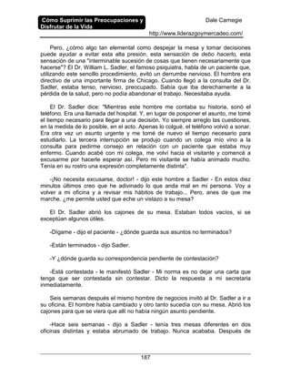 Cómo Suprimir las Preocupaciones y
Disfrutar de la Vida
Dale Carnegie
http://www.liderazgoymercadeo.com/
187
Pero, ¿cómo algo tan elemental como despejar la mesa y tomar decisiones
puede ayudar a evitar esta alta presión, esta sensación de debo hacerlo, esta
sensación de una "interminable sucesión de cosas que tienen necesariamente que
hacerse"? El Dr. William L. Sadler, el famoso psiquiatra, habla de un paciente que,
utilizando este sencillo procedimiento, evitó un derrumbe nervioso. El hombre era
directivo de una importante firma de Chicago. Cuando llegó a la consulta del Dr.
Sadler, estaba tenso, nervioso, preocupado. Sabía que iba derechamente a la
pérdida de la salud, pero no podía abandonar el trabajo. Necesitaba ayuda.
El Dr. Sadler dice: "Mientras este hombre me contaba su historia, sonó el
teléfono. Era una llamada del hospital. Y, en lugar de posponer el asunto, me tomé
el tiempo necesario para llegar a una decisión. Yo siempre arreglo las cuestiones,
en la medida de lo posible, en el acto. Apenas lo colgué, el teléfono volvió a sonar.
Era otra vez un asunto urgente y me tomé de nuevo el tiempo necesario para
estudiarlo. La tercera interrupción se produjo cuando un colega mío vino a la
consulta para pedirme consejo en relación con un paciente que estaba muy
enfermo. Cuando acabé con mi colega, me volví hacia el visitante y comencé a
excusarme por hacerle esperar así. Pero mi visitante se había animado mucho.
Tenía en su rostro una expresión completamente distinta".
-¡No necesita excusarse, doctor! - dijo este hombre a Sadler - En estos diez
minutos últimos creo que he adivinado lo que anda mal en mi persona. Voy a
volver a mi oficina y a revisar mis hábitos de trabajo... Pero, anes de que me
marche, ¿me permite usted que eche un vistazo a su mesa?
El Dr. Sadler abrió los cajones de su mesa. Estaban todos vacíos, si se
exceptúan algunos útiles.
-Dígame - dijo el paciente - ¿dónde guarda sus asuntos no terminados?
-Están terminados - dijo Sadler.
-Y ¿dónde guarda su correspondencia pendiente de contestación?
-Está contestada - le manifestó Sadler - Mi norma es no dejar una carta que
tenga que ser contestada sin contestar. Dicto la respuesta a mi secretaria
inmediatamente.
Seis semanas después el mismo hombre de negocios invitó al Dr. Sadler a ir a
su oficina. El hombre había cambiado y otro tanto sucedía con su mesa. Abrió los
cajones para que se viera que allí no había ningún asunto pendiente.
-Hace seis semanas - dijo a Sadler - tenía tres mesas diferentes en dos
oficinas distintas y estaba abrumado de trabajo. Nunca acababa. Después de
 