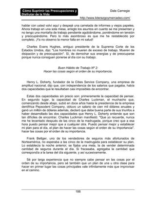 Cómo Suprimir las Preocupaciones y
Disfrutar de la Vida
Dale Carnegie
http://www.liderazgoymercadeo.com/
188
hablar con usted volví aquí y despejé una carretada de informes y viejos papeles.
Ahora trabajo en una sola mesa, arreglo los asuntos en cuanto se me presentan y
no tengo una montaña de trabajo pendiente agobiándome, poniéndome en tensión
y preocupándome. Pero lo más asombroso es que me he restablecido por
completo. ¡Ya no observo la menor falla en mi salud!
Charles Evans Hughes, antiguo presidente de la Suprema Corte de los
Estados Unidos, dijo: "Los hombres no mueren de exceso de trabajo. Mueren de
disipación y de preocupación". Sí, de derrochar sus energías y de preocuparse
porque nunca consiguen ponerse al día con su trabajo.
Buen Hábito de Trabajo Nº 2:
Hacer las cosas según el orden de su importancia.
Henry L. Doherty, fundador de la Cities Service Company, una empresa de
amplitud nacional, dijo que, con independencia de los salarios que pagaba, había
dos capacidades que le resultaban casi imposibles de encontrar.
Estas dos capacidades sin precio son: primeramente la capacidad de pensar.
En segundo lugar, la capacidad de Charles Luckman, el muchacho que,
comenzando desde abajo, subió en doce años hasta la presidencia de la empresa
dentífrica Pepsodent Company, obtuvo un salario de cien mil dólares anuales y
ganó un millón de dólares además, declaró que debe buena parte de sus triunfos a
haber desarrollado las dos capacidades que Henry L. Doherty entiende que son
tan difíciles de encontrar. Charles Luckman manifestó: "Que yo recuerde, nunca
me he levantado después de las cinco de la madrugada, porque creo que a esa
hora puedo pensar mejor que a cualquier otra. Puedo pensar mejor y establecer
mi plan para el día, el plan de hacer las cosas según el orden de su importancia".
hacer las cosas por el orden de su importancia.
Frank Bettger, uno de los vendedores de seguros más afortunados de
Norteamérica, no esperaba a las cinco de la madrugada para establecer su plan.
Lo establecía la noche anterior; se fijaba una meta, la de vender determinada
cantidad de seguros durante el día. Si fracasaba, agregaba la cantidad que
correspondía a la tarea del día siguiente, y así sucesivamente.
Sé por larga experiencia que no siempre cabe pensar en las cosas por el
orden de su importancia, pero sé también que un plan de una u otra clase para
hacer en primer lugar las cosas principales vale infinitamente más que improvisar
en el camino.
 