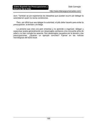 Cómo Suprimir las Preocupaciones y
Disfrutar de la Vida
Dale Carnegie
http://www.liderazgoymercadeo.com/
190
duro. También sé por experiencia los desastres que pueden ocurrir por delegar la
autoridad en quien no reúne condiciones.
Pero, por difícil que sea delegar la autoridad, el jefe debe hacerlo para evitar la
preocupación, la tensión y la fatiga.
La persona que crea una gran empresa y no aprende a organizar, delegar y
supervisar acaba generalmente con desarreglos cardíacos a los cincuenta años de
edad o no bien cumple los sesenta. Son desarreglos causados por la tensión y las
preocupaciones. ¿Quieren un ejemplo concreto? Fíjense en las noticias
necrológicas del diario local.
 