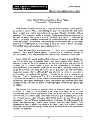 Cómo Suprimir las Preocupaciones y
Disfrutar de la Vida
Dale Carnegie
http://www.liderazgoymercadeo.com/
191
V
Como Eliminar el Aburrimiento que Causa Fatiga,
Preocupación y Resentimiento
Una de las principales causas de la fatiga es el aburrimiento. Como ejemplo,
pongamos el caso de Alicia, una mecanógrafa que vive en la calle de usted. Alicia
llegó a casa una noche completamente agotada. Parecía cansada. Estaba
cansada. Tenía jaqueca. Le dolía la espalda. Estaba tan agotada que quería irse a
la cama sin cenar. Su madre le suplicó... Se sentó a la mesa. En esto sonó el
teléfono. ¡El amigo preferido! ¡Una invitación para un baile! Los ojos brillaron y el
ánimo se levantó. La muchacha corrió arriba, se puso el vestido azul y bailó hasta
las tres de la madrugada. Y, cuando llegó a casa, no sentía el menor cansancio.
En realidad, estaba tan excitada que no podía dormirse.
¿Estaba Alicia verdaderamente cansada ocho horas antes, cuando parecía tan
agotada? Cierto que sí. Estaba agotada porque estaba aburrida de su trabajo, tal
vez aburrida de la vida. Hay millones de Alicias. Y usted puede ser una de ellas.
Es un hecho bien sabido que la actitud emocional tiene por lo general más que
ver con la fatiga que el ejercicio físico. Hace unos cuantos años, Joseph E.
Barmack, doctor en Filosofía, publicó en los Archivos de Psicología (Archives of
Psychology) un informe sobre algunos de sus experimentos tendientes a
demostrar cómo el aburrimiento produce cansancio. El Dr. Barmack sometió a un
grupo de alumnos a una serie de pruebas en las que, según se había calculado,
revelarían escaso interés. ¿Resultado? Los alumnos se sintieron cansados y
amodorrados, se quejaron de jaqueca y tensión en los ojos y mostraron su
irritación. ¿Era todo "imaginación"? No. Estos alumnos fueron sometidos después
a pruebas de metabolismo. Estas pruebas mostraron que la presión sanguínea y
el consumo de oxígeno disminuyen cuando una persona está aburrida y que todo
el metabolismo se acelera en cuanto la misma persona revela interés y placer por
su trabajo.
Raramente nos cansamos cuando estamos haciendo algo interesante y
excitante. Por ejemplo, recientemente tomé unas vacaciones en los montes
canadienses que rodean al lago Louise. Pasé varios días pescando truchas en el
arroyo Corral, abriéndome paso entre matas más altas que mi cabeza, tropezando
con troncos caídos... Sin embargo, ocho horas diarias de esta tarea no me
cansaban. ¿Por qué? Porque estaba exaltado, encantado. Tenía la sensación de
haber realizado una gran hazaña: había pescado seis magníficas truchas. Pero
supongamos que la pesca me hubiera aburrido: ¿cómo me hubiera sentido
entonces? Aquel durísimo trabajo a más de dos mil metros de altitud me hubiera
agotado por completo.
 