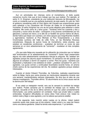 Cómo Suprimir las Preocupaciones y
Disfrutar de la Vida
Dale Carnegie
http://www.liderazgoymercadeo.com/
192
Aun en actividades tan intensas como el montañismo, el tedio puede
cansarnos mucho más que el duro trabajo que hay que realizar. Por ejemplo, el
señor S. H. Kingman, presidente de una institución bancaria de Minneapolis, me
contó un incidente que es una perfecta ilustración de este aserto. En julio de 1943
el gobierno canadiense pidió al Club Alpino del Canadá que proporcionara guías
para adiestrar a los Cazadores del Príncipe de Gales en el escalamiento de
montañas. El señor Kingman fue uno de los guías elegidos para adiestrar a estos
soldados. Me contó cómo él y otros guías - hombres entre los cuarenta y dos y
cincuenta y nueve años de edad - condujeron a los jóvenes combatientes por los
glaciares y campos de nieve y a lo alto de un farallón de quince metros de altura,
donde había que trepar con cuerdas y sin otros apoyos que insignificantes resaltos
y agarraderos. Subieron al Pico Michael, al Pico Vicepresidente y a otras
innominadas cumbres del Valle de Little Yoho, en las Montañas Rocosas
canadienses. Después de quince horas de montañismo, estos jóvenes, que
estaban en excelentes condiciones - acababan de terminar un curso de seis
semanas en un duro adiestramiento de "comando" - revelaban el más completo
agotamiento.
¿Es que esta fatiga era causada por la utilización de músculos que no habían
sido endurecidos en el adiestramiento de "comando"? Quien haya presenciado
alguna vez este adiestramiento considerará ridicula la pregunta. No, estaban tan
agotados porque les aburría aquel montañismo. El cansancio era tan grande que
algunos se echaban a dormir sin esperar a comer. Pero los guías - hombres que
duplicaban y triplicaban a los soldados en edad - ¿estaban cansados? Sí, pero no
agotados. Los guías comían y continuaban levantados durante horas, en amena
charla acerca de las experiencias del día. No estaban agotados porque estaban
interesados.
Cuando el doctor Edward Thorndike, de Columbia, realizaba experimentos
sobre la fatiga, hacía que varios jóvenes se mantuvieran despiertos durante casi
una semana, manteniéndolos siempre interesados. Se dice que al cabo de una
intensa investigación, Thorndike afirmó: "El aburrimiento es la única causa real de
la disminución del trabajo".
Si es usted un trabajador mental, rara vez le cansará la cantidad de trabajo
que realice. Puede cansarse por la cantidad de trabajo que no realice. Por
ejemplo, recuerde el día de la última semana en que fue usted constantemente
interrumpido. Las cartas quedaron sin contestar. Hubo que anular tales o cuales
entrevistas. Surgieron dificultades en varios sitios Todo anduvo mal. Usted no
realizó nada y llegó a casa agotado y con la cabeza que parecía estallar.
Al día siguiente, todo marchó sobre ruedas en la oficina. Usted realizó
cuarenta veces más cosas que el día anterior. Usted volvió a su casa tan fresco
como una blanca gardenia. Usted ha tenido esta experiencia. Y yo también.
 