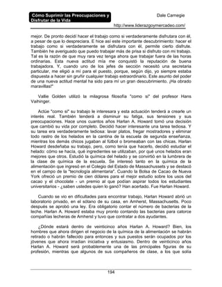Cómo Suprimir las Preocupaciones y
Disfrutar de la Vida
Dale Carnegie
http://www.liderazgoymercadeo.com/
194
mejor. De pronto decidí hacer el trabajo como si verdaderamente disfrutara con él,
a pesar de que lo despreciara. E hice así este importante descubrimiento: hacer el
trabajo como si verdaderamente se disfrutara con él, permite cierto disfrute.
También he averiguado que puedo trabajar más de prisa si disfruto con mi trabajo.
Tal es la razón de que muy rara vez tenga ahora que trabajar fuera de las horas
ordinarias. Esta nueva actitud mía me conquistó la reputación de buena
trabajadora. Y, cuando uno de los jefes de sección necesitó una secretaria
particular, me eligió a mí para el puesto, porque, según dijo, yo siempre estaba
dispuesta a hacer sin gruñir cualquier trabajo extraordinario. Este asunto del poder
de una nueva actitud mental ha sido para mí un gran descubrimiento. ¡Ha obrado
maravillas!"
Vallie Golden utilizó la milagrosa filosofía "como si" del profesor Hans
Vaihinger.
Actúe "como si" su trabajo le interesara y esta actuación tenderá a crearle un
interés real. También tenderá a disminuir su fatiga, sus tensiones y sus
preocupaciones. Hace unos cuantos años Harlan A. Howard tomó una decisión
que cambió su vida por completo. Decidió hacer interesante una tarea tediosa. Y
su tarea era verdaderamente tediosa: lavar platos, fregar mostradores y eliminar
todo rastro de los helados en la cantina de la escuela de segunda enseñanza,
mientras los demás chicos jugaban al fútbol o bromeaban con las chicas. Harlan
Howard desdeñaba su trabajo, pero, como tenía que hacerlo, decidió estudiar el
helado: cómo se hacía, qué ingredientes se utilizaban, por qué unos helados eran
mejores que otros. Estudió la química del helado y se convirtió en la lumbrera de
la clase de química de la escuela. Se interesó tanto en la química de la
alimentación que ingresó en el Colegio del Estado de Massachussets y se destacó
en el campo de la "tecnología alimentaria". Cuando la Bolsa de Cacao de Nueva
York ofreció un premio de cien dólares para el mejor estudio sobre los usos del
cacao y el chocolate - un premio al que podían aspirar todos los estudiantes
universitarios - ¿saben ustedes quien lo ganó? Han acertado. Fue Harlan Howard.
Cuando se vio en dificultades para encontrar trabajo, Harlan Howard abrió un
laboratorio privado, en el sótano de su casa, en Amherst, Massachusetts. Poco
después se aprobó una ley. Era obligatorio contar el número de bacterias de la
leche. Harlan A. Howard estaba muy pronto contando las bacterias para catorce
compañías lecheras de Amherst y tuvo que contratar a dos ayudantes.
¿Dónde estará dentro de veinticinco años Harlan A. Howard? Bien, los
hombres que ahora dirigen el negocio de la química de la alimentación se habrán
retirado o habrán fallecido para entonces y sus puestos serán ocupados por los
jóvenes que ahora irradian iniciativa y entusiasmo. Dentro de veinticinco años
Harlan A. Howard será probablemente una de las principales figuras de su
profesión, mientras que algunos de sus compañeros de clase, a los que solía
 