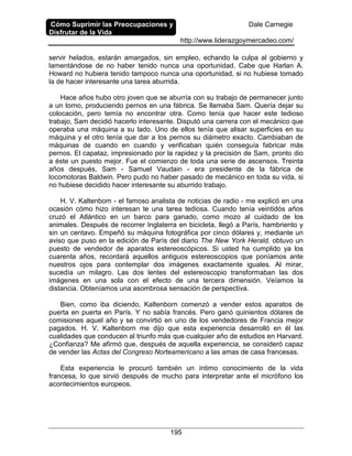 Cómo Suprimir las Preocupaciones y
Disfrutar de la Vida
Dale Carnegie
http://www.liderazgoymercadeo.com/
195
servir helados, estarán amargados, sin empleo, echando la culpa al gobierno y
lamentándose de no haber tenido nunca una oportunidad. Cabe que Harlan A.
Howard no hubiera tenido tampoco nunca una oportunidad, si no hubiese tomado
la de hacer interesante una tarea aburrida.
Hace años hubo otro joven que se aburría con su trabajo de permanecer junto
a un torno, produciendo pernos en una fábrica. Se llamaba Sam. Quería dejar su
colocación, pero temía no encontrar otra. Como tenía que hacer este tedioso
trabajo, Sam decidió hacerlo interesante. Disputó una carrera con el mecánico que
operaba una máquina a su lado. Uno de ellos tenía que alisar superficies en su
máquina y el otro tenía que dar a los pernos su diámetro exacto. Cambiaban de
máquinas de cuando en cuando y verificaban quién conseguía fabricar más
pernos. El capataz, impresionado por la rapidez y la precisión de Sam, pronto dio
a éste un puesto mejor. Fue el comienzo de toda una serie de ascensos. Treinta
años después, Sam - Samuel Vaudain - era presidente de la fábrica de
locomotoras Baldwin. Pero pudo no haber pasado de mecánico en toda su vida, si
no hubiese decidido hacer interesante su aburrido trabajo.
H. V. Kaltenbom - el famoso analista de noticias de radio - me explicó en una
ocasión cómo hizo interesan te una tarea tediosa. Cuando tenía veintidós años
cruzó el Atlántico en un barco para ganado, como mozo al cuidado de los
animales. Después de recorrer Inglaterra en bicicleta, llegó a París, hambriento y
sin un centavo. Empeñó su máquina fotográfica por cinco dólares y, mediante un
aviso que puso en la edición de París del diario The New York Herald, obtuvo un
puesto de vendedor de aparatos estereoscópicos. Si usted ha cumplido ya los
cuarenta años, recordará aquellos antiguos estereoscopios que poníamos ante
nuestros ojos para contemplar dos imágenes exactamente iguales. Al mirar,
sucedía un milagro. Las dos lentes del estereoscopio transformaban las dos
imágenes en una sola con el efecto de una tercera dimensión. Veíamos la
distancia. Obteníamos una asombrosa sensación de perspectiva.
Bien, como iba diciendo, Kaltenborn comenzó a vender estos aparatos de
puerta en puerta en París. Y no sabía francés. Pero ganó quinientos dólares de
comisiones aquel año y se convirtió en uno de los vendedores de Francia mejor
pagados. H. V. Kaltenborn me dijo que esta experiencia desarrolló en él las
cualidades que conducen al triunfo más que cualquier año de estudios en Harvard.
¿Confianza? Me afirmó que, después de aquella experiencia, se consideró capaz
de vender las Actas del Congreso Norteamericano a las amas de casa francesas.
Esta experiencia le procuró también un íntimo conocimiento de la vida
francesa, lo que sirvió después de mucho para interpretar ante el micrófono los
acontecimientos europeos.
 