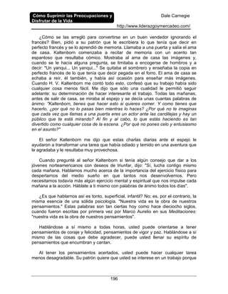 Cómo Suprimir las Preocupaciones y
Disfrutar de la Vida
Dale Carnegie
http://www.liderazgoymercadeo.com/
196
¿Cómo se las arregló para convertirse en un buen vendedor ignorando el
francés? Bien, pidió a su patrón que le escribiera lo que tenía que decir en
perfecto francés y se lo aprendió de memoria. Llamaba a una puerta y salía el ama
de casa. Kaltenborn comenzaba a recitar de memoria con un acento tan
espantoso que resultaba cómico. Mostraba al ama de casa las imágenes y,
cuando se le hacía alguna pregunta, se limitaba a encogerse de hombros y a
decir: "Un yanqui... Un yanqui..." Se quitaba el sombrero y enseñaba la copia en
perfecto francés de lo que tenía que decir pegada en el forro. El ama de casa se
echaba a reír, él también, y había así ocasión para enseñar más imágenes.
Cuando H. V. Kaltenborn me contó todo esto, confesó que su trabajo había sido
cualquier cosa menos fácil. Me dijo que sólo una cualidad le permitió seguir
adelante: su determinación de hacer interesante el trabajo. Todas las mañanas,
antes de salir de casa, se miraba al espejo y se decía unas cuantas palabras de
ánimo: "Kaltenborn, tienes que hacer esto si quieres comer. Y como tienes que
hacerlo, ¿por qué no lo pasas bien mientras lo haces? ¿Por qué no te imaginas
que cada vez que llamas a una puerta eres un actor ante las candilejas y hay un
público que te está mirando? Al fin y al cabo, lo que estás haciendo es tan
divertido como cualquier cosa de la escena. ¿Por qué no pones celo y entusiasmo
en el asunto?"
El señor Kaltenborn me dijo que estas charlas diarias ante el espejo le
ayudaron a transformar una tarea que había odiado y temido en una aventura que
le agradaba y le resultaba muy provechosa.
Cuando pregunté al señor Kaltenborn si tenía algún consejo que dar a los
jóvenes norteamericanos con deseos de triunfar, dijo: "Sí, lucha contigo mismo
cada mañana. Hablamos mucho acerca de la importancia del ejercicio físico para
despertarnos del medio sueño en que tantos nos desenvolvemos. Pero
necesitamos todavía más algún ejercicio mental y espiritual que nos impulse cada
mañana a la acción. Háblate a ti mismo con palabras de ánimo todos los días".
¿Es que hablarnos así es tonto, superficial, infantil? No; es, por el contrario, la
misma esencia de una sólida psicología. "Nuestra vida es la obra de nuestros
pensamientos." Estas palabras son tan ciertas hoy como hace dieciocho siglos,
cuando fueron escritas por primera vez por Marco Aurelio en sus Meditaciones:
"nuestra vida es la obra de nuestros pensamientos".
Hablándose a sí mismo a todas horas, usted puede orientarse a tener
pensamientos de coraje y felicidad, pensamientos de vigor y paz. Hablándose a sí
mismo de las cosas que debe agradecer, puede usted llenar su espíritu de
pensamientos que encumbran y cantan.
Al tener los pensamientos acertados, usted puede hacer cualquier tarea
menos desagradable. Su patrón quiere que usted se interese en un trabajo porque
 