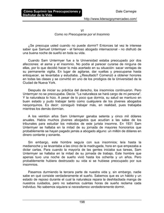Cómo Suprimir las Preocupaciones y
Disfrutar de la Vida
Dale Carnegie
http://www.liderazgoymercadeo.com/
198
VI
Como no Preocuparse por el Insomnio
¿Se preocupa usted cuando no puede dormir? Entonces tal vez le interese
saber que Samuel Untermyer - el famoso abogado internacional - no disfrutó de
una buena noche de sueño en toda su vida.
Cuando Sam Untermyer fue a la Universidad estaba preocupado por dos
afecciones: el asma y el insomnio. No podía al parecer curarse de ninguna de
ellas, por lo que decidió hacer lo más acertado en su situación: sacar ventajas de
su permanente vigilia. En lugar de agitarse, dar vueltas y preocuparse hasta
enloquecer, se levantaba y estudiaba. ¿Resultado? Comenzó a obtener honores
en todas las clases y se convirtió en uno de los prodigios de la Universidad de la
Ciudad de Nueva York.
Después de iniciar su práctica del derecho, los insomnios continuaron. Pero
Untermyer no se preocupaba. Decía: "La naturaleza se hará cargo de mi persona".
Y la naturaleza lo hizo. A pesar de lo poco que dormía, su salud se mantuvo en
buen estado y pudo trabajar tanto como cualquiera de los jóvenes abogados
neoyorquinos. Es decir: consiguió trabajar más, en realidad, pues trabajaba
mientras los demás dormían.
A los veintiún años Sam Untermyer ganaba setenta y cinco mil dólares
anuales. Había muchos jóvenes abogados que acudían a las salas de los
tribunales para estudiar los métodos de este jurista insomne. En 1931 Sam
Untermyer se hallaba en la mitad de su jornada de mayores honorarios que
probablemente se hayan pagado jamás a abogado alguno: un millón de dólares en
dinero contante y sonante.
Sin embargo, este hombre seguía con sus insomnios; leía hasta la
medianoche y se levantaba a las cinco de la madrugada, hora en que empezaba a
dictar cartas. Para cuando la mayoría de las gentes iniciaba sus tareas, Sam
Untermyer se hallaba en la mitad de su jornada de trabajo. Este hombre que
apenas tuvo una noche de sueño vivió hasta los ochenta y un años. Pero
probablemente hubiera destrozado su vida si se hubiese preocupado por sus
insomnios.
Pasamos durmiendo la tercera parte de nuestra vida y, sin embargo, nadie
sabe en qué consiste verdaderamente el sueño. Sabemos que es un hábito y un
estado de reposo durante el cual la naturaleza repara la deshilacliada manga de
nuestros cuidados, pero no sabemos cuántas horas de sueño reclama cada
individuo. No sabemos siquiera si necesitamos verdaderamente dormir.
 