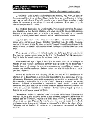 Cómo Suprimir las Preocupaciones y
Disfrutar de la Vida
Dale Carnegie
http://www.liderazgoymercadeo.com/
199
¿Fantástico? Bien, durante la primera guerra mundial, Paul Kern, un soldado
húngaro, recibió un tiro a través del lóbulo frontal de su cerebro. Sanó de la herida,
pero ya no pudo dormir. Fue inútil cuanto hicieron los médicos - probaron toda
clase de calmantes y narcóticos e incluso el hipnotismo - Paul Kern no podía
dormir ni siquiera amodorrarse.
Los médicos dijeron que no viviría mucho. Pero les dio un mentís. Consiguió
una ocupación y vivió durante años con una salud excelente. Se acostaba, cerraba
los ojos y descansaba, pero no dormía ni un minuto. Su caso fue un misterio
médico que echó por tierra muchas de nuestras creencias sobre el sueño.
Algunas personas necesitan más sueño que otras. Toscanini sólo necesitaba
cinco horas diarias, pero Calvin Coolidge necesitaba más del doble. Coolidge
dormía once horas al día. En otros términos, Toscanini durmió aproximadamente
la quinta parte de su vida, mientras que Calvin Coolidge durmió casi la mitad de la
suya.
Preocuparse por el insomnio le hará mucho más daño que el insomnio mismo.
Por ejemplo, uno de mis alumnos, Ira Sandner, de Ridgefield Park, Nueva Jersey,
llegó al limite del suicidio a causa del insomnio crónico.
Ira Sandner me dijo: "Llegué a creer que me volvía loco. En un principio, el
fastidio era que resultaba demasiado dormilón. El despertador no me despertaba y
llegaba tarde a mi trabajo. Me empecé a preocupar y, en realidad, mi patrón me
previno que tendría que llegar a la hora. Sabía que, si continuaba llegando tarde,
perdería mi puesto.
"Hablé del asunto con mis amigos y uno de ellos me dijo que concentrara mi
atención en el despertador en el momento de acostarme. Fue esto lo que provocó
el insomnio. El tictac de ese maldito despertador se convirtió en una obsesión. Me
tenía despierto y agitado toda la noche. Cuando llegaba la mañana, casi estaba
enfejmo. Enfermo de cansancio y preocupación. Esto continuó durante ocho
semanas. No puedo describir las torturas que sufrí. Estaba convencido de que me
volvía loco. A veces paseaba por la habitación horas enteras y llegué a pensar en
tirarme por la ventana y acabar con todo.
"Finalmente, visité a un médico a quien conocía de toda la vida. Y este médico
me dijo: 'Ira, no puedo ayudarlo. Nadie puede ayudarlo, porque es usted quien ha
creado eso en su interior. Vayase a la cama esta noche y, si no puede dormir,
olvídese de todo eso. Dígase: Me importa un comino que no pueda dormir. Nada
me ha de pasar si permanezco despierto hasta mañana. Cierre los ojos y añada:
'Mientras esté así tendido, sin moverme, sin preocuparme, descansaré, de todos
modos'.
 