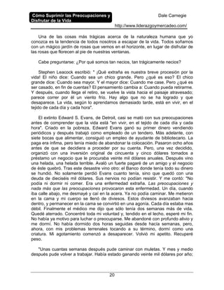 Cómo Suprimir las Preocupaciones y
Disfrutar de la Vida
Dale Carnegie
http://www.liderazgoymercadeo.com/
20
Una de las cosas más trágicas acerca de la naturaleza humana que yo
conozca es la tendencia de todos nosotros a escapar de la vida. Todos soñamos
con un mágico jardín de rosas que vemos en el horizonte, en lugar de disfrutar de
las rosas que florecen al pie de nuestras ventanas.
Cabe preguntarse: ¿Por qué somos tan necios, tan trágicamente necios?
Stephen Leacock escribió: " ¡Qué extraña es nuestra breve procesión por la
vida! El niño dice: Cuando sea un chico grande. Pero ¿qué es eso? El chico
grande dice: Cuando sea mayor. Y el mayor dice: Cuando me case. Pero ¿qué es
ser casado, en fin de cuentas? El pensamiento cambia a: Cuando pueda retirarme.
Y después, cuando llega el retiro, se vuelve la vista hacia el paisaje atravesado;
parece correr por él un viento frío. Hay algo que no se ha logrado y que
desaparece. La vida, según lo aprendamos demasiado tarde, está en vivir, en el
tejido de cada día y cada hora".
El extinto Edward S. Evans, de Detroit, casi se mató con sus preocupaciones
antes de comprender que la vida está "en vivir, en el tejido de cada día y cada
hora". Criado en la pobreza, Edward Evans ganó su primer dinero vendiendo
periódicos y después trabajó como empleado de un tendero. Más adelante, con
siete bocas que alimentar, consiguió un empleo de ayudante de bibliotecario. La
paga era ínfima, pero tenía miedo de abandonar la colocación. Pasaron ocho años
antes de que se decidiera a proceder por su cuenta. Pero, una vez decidido,
organizó con una inversión original de cincuenta y cinco dólares tomados a
préstamo un negocio que le procuraba veinte mil dólares anuales. Después vino
una helada, una helada terrible. Avaló un fuerte pagaré de un amigo y el negocio
de éste quebró. Tras este desastre vino otro: el Banco donde tenía todo su dinero
se hundió. No solamente perdió Evans cuanto tenía, sino que quedó con una
deuda de dieciséis mil dólares. Sus nervios no podían resistir. Y me contó: "No
podía ni dormir ni comer. Era una enfermedad extraña. Las preocupaciones y
nada más que las preocupaciones provocaron esta enfermedad. Un día, cuando
iba calle abajo, me desmayé y caí en la acera. Ya no podía caminar. Me metieron
en la cama y mi cuerpo se llenó de diviesos. Estos diviesos avanzaban hacia
dentro, y permanecer en la cama se convirtió en una agonía. Cada día estaba mas
débil. Finalmente el médico me dijo que sólo tenía dos semanas más de vida.
Quedé aterrado. Concentré toda mi voluntad y, tendido en el lecho, esperé mi fin.
No había ya motivo para luchar o preocuparse. Me abandoné con profundo alivio y
me dormí. No había dormido dos horas seguidas desde hacía semanas, pero,
ahora, con mis problemas terrenales tocando a su término, dormí como una
criatura. Mi agotamiento comenzó a desaparecer. Volvió mi apetito. Recuperé
peso.
"Unas cuantas semanas después pude caminar con muletas. Y mes y medio
después pude volver a trabajar. Había estado ganando veinte mil dólares por año;
 
