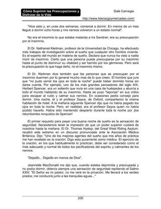 Cómo Suprimir las Preocupaciones y
Disfrutar de la Vida
Dale Carnegie
http://www.liderazgoymercadeo.com/
200
"Hice esto y, en unas dos semanas, comencé a dormir. En menos de un mes
llegué a dormir ocho horas y mis nervios volvieron a un estado normal".
No era el insomnio lo que estaba matando a Ira Sandner; era su preocupación
por el insomnio.
El Dr. Nathaniel Kleitman, profesor de la Universidad de Chicago, ha efectuado
más trabajos de investigación sobre el sueño que cualquier otro hombre viviente.
Es el experto del mundo en materia de sueño. Declara que nunca ha visto a nadie
morir de insomnio. Cierto que una persona puede preocuparse por su insomnio
hasta el punto de disminuir su vitalidad y ser barrido por los gérmenes. Pero será
la preocupación lo que haga daño, no el insomnio mismo.
El Dr. Kleitman dice también que las personas que se preocupan por el
insomnio duermen por lo general mucho mas de lo que creen. El hombre que jura
que "no pudo cerrar los ojos en toda la noche" puede haber dormido horas sin
darse cuenta. Por ejemplo, uno de los más grandes pensadores del siglo XIX,
Herbert Spencer, era un solterón que vivía en una casa de huéspedes y aburría a
todo el mundo hablando de su insomnio. Hasta se puso "tapones" en sus oídos
para escapar al ruido y calmar sus nervios. En ocasiones pedía consejo para
dormir. Una noche, él y el profesor Sayce, de Oxford, compartieron la misma
habitación de hotel. A la mañana siguiente Spencer dijo que no había pegado los
ojos en toda la noche. Pero, en realidad, era el profesor Sayce quien no había
podido hacerlo. Había sido mantenido despierto durante toda la noche por ¡los
retumbantes ronquidos de Spencer!
El primer requisito para pasar una buena noche de sueño es la sensación de
seguridad. Necesitamos tener la impresión de que un poder superior cuidará de
nosotros hasta la mañana. El Dr. Thomas Hyslop, del Great West Riding Asylum,
recalcó este extremo en un discurso pronunciado ante la Asociación Médica
Británica. Dijo: "Uno de los mejores agentes del sueño que mis años de práctica
me han revelado es la oración. Digo esto puramente como médico. El ejercicio de
la oración, en los que habitualmente lo practican, debe ser considerado como el
más adecuado y normal de todos los pacificadores del espíritu y calmantes de los
nervios.
"Dejadlo... Dejadlo en manos de Dios".
Jeannette MacDonald me dijo que, cuando estaba deprimida y preocupada y
no podía dormir, obtenía siempre una sensación de seguridad repitiendo el Salmo
XXIII: "El Señor es mi pastor; no me veré en la privación. Me llevará a los verdes
prados; me conducirá junto a las tranquilas aguas..."
 