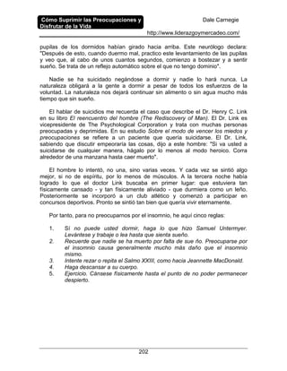 Cómo Suprimir las Preocupaciones y
Disfrutar de la Vida
Dale Carnegie
http://www.liderazgoymercadeo.com/
202
pupilas de los dormidos habían girado hacia arriba. Este neurólogo declara:
"Después de esto, cuando duermo mal, practico este levantamiento de las pupilas
y veo que, al cabo de unos cuantos segundos, comienzo a bostezar y a sentir
sueño. Se trata de un reflejo automático sobre el que no tengo dominio".
Nadie se ha suicidado negándose a dormir y nadie lo hará nunca. La
naturaleza obligará a la gente a dormir a pesar de todos los esfuerzos de la
voluntad. La naturaleza nos dejará continuar sin alimento o sin agua mucho más
tiempo que sin sueño.
El hablar de suicidios me recuerda el caso que describe el Dr. Henry C. Link
en su libro El reencuentro del hombre (The Rediscovery of Man). El Dr. Link es
vicepresidente de The Psychological Corporation y trata con muchas personas
preocupadas y deprimidas. En su estudio Sobre el modo de vencer los miedos y
preocupaciones se refiere a un paciente que quería suicidarse. El Dr. Link,
sabiendo que discutir empeoraría las cosas, dijo a este hombre: "Si va usted a
suicidarse de cualquier manera, hágalo por lo menos al modo heroico. Corra
alrededor de una manzana hasta caer muerto".
El hombre lo intentó, no una, sino varias veces. Y cada vez se sintió algo
mejor, si no de espíritu, por lo menos de músculos. A la tercera noche había
logrado lo que el doctor Link buscaba en primer lugar: que estuviera tan
físicamente cansado - y tan físicamente aliviado - que durmiera como un leño.
Posteriormente se incorporó a un club atlético y comenzó a participar en
concursos deportivos. Pronto se sintió tan bien que quería vivir eternamente.
Por tanto, para no preocuparnos por el insomnio, he aquí cinco reglas:
1. Sí no puede usted dormir, haga lo que hizo Samuel Untermyer.
Levántese y trabaje o lea hasta que sienta sueño.
2. Recuerde que nadie se ha muerto por falta de sue ño. Preocuparse por
el insomnio causa generalmente mucho más daño que el insomnio
mismo.
3. Intente rezar o repita el Salmo XXIII, como hacia Jeannette MacDonald.
4. Haga descansar a su cuerpo.
5. Ejercicio. Cánsese físicamente hasta el punto de no poder permanecer
despierto.
 