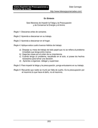 Cómo Suprimir las Preocupaciones y
Disfrutar de la Vida
Dale Carnegie
http://www.liderazgoymercadeo.com/
203
En Síntesis
Seis Maneras de Impedir la Fatiga y la Preocupación
y de Conservar la Energía y el Animo
Regla 1: Descanse antes de cansarse.
Regla 2: Aprenda a descansar en su trabajo.
Regla 3: Aprenda a descansar en el hogar.
Regla 4: Aplique estos cuatro buenos hábitos de trabajo:
a) Despeje su mesa de trabajo de todo papel que no se refiera al problema
inmediato que tenga entre manos.
b) Haga las cosas por el orden de su importancia.
c) Cuando tenga un problema, resuélvalo en el acto, si posee los hechos
necesarios para tomar una decisión.
d) Aprenda a organizar, delegar y supervisar.
Regla 5: Para impedir la fatiga y la preocupación, ponga entusiasmo en su trabajo.
Regla 6: Recuerde que nadie se murió por falta de sueño. Es la preocupación por
el insomnio lo que hace el daño, no el insomnio.
 