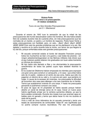 Cómo Suprimir las Preocupaciones y
Disfrutar de la Vida
Dale Carnegie
http://www.liderazgoymercadeo.com/
204
Octava Parte
Cómo vencí a la preocupación.
31 relatos verdaderos
Tuve a la vez Seis Grandes Preocupaciones
por C. I. Blackwood
Durante el verano de 1943 tuve la sensación de que la mitad de las
preocupaciones del mundo descansaban sobre mis hombros. Mi vida había estado
libre de cuidados durante más de cuarenta años, sin más preocupaciones que las
normales de un marido, un padre y un hombre de negocios. Podía hacer frente a
estas preocupaciones con facilidad, pero, en esto... ¡Bam! ¡Bam! ¡Bam! ¡BAM!
¡BAM! ¡BAM! Eran seis los grandes problemas que se me plantearon a la vez. Me
agitaba y revolvía en la cama durante toda la noche, con temor de que llegara la
luz del día, porque enfrentaba estas seis grandes preocupaciones:
1. Mi escuela comercial estaba al borde del desastre financiero porque
todos los muchachos se iban a la guerra y casi todas las jóvenes - sin
ningún adiestramientoganaban en las fábricas militares más dinero que
el que hubieran podido obtener mis graduados con buen adies tramiento
en oficinas de comercio.
2. Mi hijo había sido llamado a filas y me atormentaba la preocupación
característica de todos los padres cuyos hijos estaban librando la
guerra.
3. En la ciudad de Oklahoma habían empezado los trámites para expropiar
una gran zona para construir un aeropuerto, y mi casa - que antes había
sido de mi padre - estaba en el centro de esa zona. Sabía que sólo me
pagarían un décimo de su valor y, lo cual era aún peor, que perdería mi
hogar. A causa de la escasez de viviendas, me preocupaba la dificultad
de encontrar otra casa para albergar a los seis miembros de mi familia.
Temía que acabáramos viviendo en una carpa. Y hasta me preocupaba
pensando si podríamos comprar una carpa.
4. El pozo de agua de mi propiedad se había secado porque habían
abierto un canal de drenaje cerca de mi casa. Cavar un nuevo pozo
habría significado arrojar por la ventana quinientos dólares, ya que la
tierra estaba condenada. Durante dos meses tuve que acarrear agua en
baldes para mi ganado y temía que debía hacer lo mis mo durante el
resto de la guerra.
5. Vivía a más de cinco kilómetros de mi escuela comercial y tenía una
tarjeta de racionamiento de combustible "clase B": eso significaba que
no podría comprar nuevos neumáticos. Por eso me preocupaba
 
