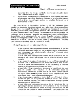 Cómo Suprimir las Preocupaciones y
Disfrutar de la Vida
Dale Carnegie
http://www.liderazgoymercadeo.com/
205
pensando cómo ir a trabajar cuando los neumáticos extenuados de mi
viejo Ford exhalaran el último suspiro.
6. Mi hija mayor había terminado sus estudios en la escuela secundaria un
año antes de lo previsto. Soñaba con ingresar en la universidad y yo no
tenía el dinero necesario para costear sus estudios. Sabía que eso le
destrozaría el corazón.
Una tarde, sentado en mi despacho, entregado a mis preocupaciones, decidí
escribir mis problemas, porque me parecía que nadie tenía más preocupaciones
que yo. No me importaba luchar con los problemas que me daban la oportunidad
de luchar, pero mis seis preocupaciones parecían estar más allá de mis fuerzas.
No podía hacer nada para solucionarlas. De manera que archivé esa lista de mis
problemas escrita a máquina y a medida que pasaron los meses me fui olvidando
de que había escrito todo aquello. Un año y medio después, mientras revisaba mi
archivo, encontré por casualidad la lista de los seis grandes problemas que habían
amenazado mi salud. La leí con muchísimo interés y gran provecho. Comprobé
que no se había producido nada de lo que había temido.
He aquí lo que sucedió con todos los problemas:
1. Vi que todas mis preocupaciones acerca del posible cierre de mi escuela
comercial habían sido inútiles, por que el Gobierno había subvencionado
esas escuelas para que adiestraran a los veteranos. Y mi escuela pronto
es tuvo totalmente llena.
2. Vi que todas mis preocupaciones acerca de la situación de mi hijo
llamado a filas habían sido inútiles, porque volvió de la guerra sin un
rasguño.
3. Vi que todas mis preocupaciones acerca de una posible expropiación de
mi finca para su transformación en aeropuerto habían sido inútiles,
porque se había descubierto petróleo en las cercanías y el costo de
establecer allí un aeropuerto resultaba prohibitivo.
4. Vi que todas mis preocupaciones acerca de la insuficiencia de agua
para mi ganado, como resultado de de terminadas obras de
avenamiento, habían sido inútiles, porque, tan pronto como supe que
mis tierras no serían expropiadas, gasté el dinero necesario para abrir
un profundo pozo y encontré agua en abundancia.
5. Vi que todas mis preocupaciones acerca de la imposibilidad de obtener
neumáticos para mi indispensable automóvil habían sido inútiles,
porque, mediante parches y una conducción prudente, conseguí que los
viejos neumáticos sobrevivieran.
6. Vi que todas mis preocupaciones acerca de la insuficiencia de mis
ingresos para costear los estudios universitarios de mi hija habían sido
inútiles, porque, sesenta días antes de inaugurarse el curso, se me
ofreció, casi por milagro, un puesto de interventor de cuentas que podía
 