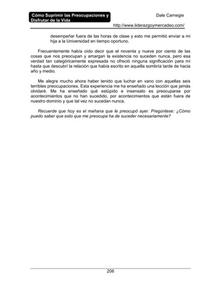 Cómo Suprimir las Preocupaciones y
Disfrutar de la Vida
Dale Carnegie
http://www.liderazgoymercadeo.com/
206
desempeñar fuera de las horas de clase y esto me permitió enviar a mi
hija a la Universidad en tiempo oportuno.
Frecuentemente había oído decir que el noventa y nueve por ciento de las
cosas que nos preocupan y amargan la existencia no suceden nunca, pero esa
verdad tan categóricamente expresada no ofreció ninguna significación para mí
hasta que descubrí la relación que había escrito en aquella sombría tarde de hacia
año y medio.
Me alegra mucho ahora haber tenido que luchar en vano con aquellas seis
terribles preocupaciones. Esta experiencia me ha enseñado una lección que jamás
olvidaré. Me ha enseñado qué estúpido e insensato es preocuparse por
acontecimientos que no han sucedido, por acontecimientos que están fuera de
nuestro dominio y que tal vez no sucedan nunca.
Recuerde que hoy es el mañana que le preocupó ayer. Pregúntese: ¿Cómo
puedo saber que esto que me preocupa ha de suceder necesariamente?
 