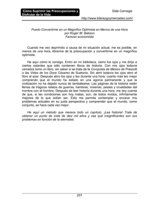 Cómo Suprimir las Preocupaciones y
Disfrutar de la Vida
Dale Carnegie
http://www.liderazgoymercadeo.com/
207
Puedo Convertirme en un Magnifico Optimista en Menos de una Hora
por Roger W. Babson
Famoso economista
Cuando me veo deprimido a causa de mi situación actual, me es posible, en
menos de una hora, librarme de la preocupación y convertirme en un magnífico
optimista.
He aquí cómo lo consigo. Entro en mi biblioteca, cierro los ojos y me dirijo a
ciertos estantes que sólo contienen libros de historia. Con mis ojos todavía
cerrados tomo un libro, sin saber si se trata de la Conquista de México de Prescott
o las Vidas de los Doce Césares de Suetonio. Sin abrir todavía los ojos abro el
libro al azar. Después abro los ojos y leo durante una hora; cuanto más leo mejor
comprendo que el mundo ha estado en una agonía permanente y que la
civilización no ha dejado nunca de tambalearse. Las páginas de la historia están
llenas de trágicos relatos de guerras, hambres, miserias, pestes y crueldades del
hombre con el hombre. Después de leer historia durante una hora, me doy cuenta
de que, si las condiciones son hoy malas, son, de todos modos, infinitamente
mejores de lo que solían ser. Esto me permite contemplar y encarar mis
problemas actuales en su justa perspectiva y comprender que el mundo, como
conjunto, se hace cada vez mejor.
He aquí un método que merece todo un capítulo. ¡Lea historia! Trate de
obtener un punto de vista de diez mil años y vea qué insignificantes son sus
problemas en función de la eternidad.
 