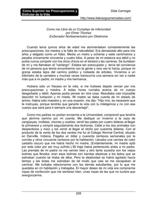 Cómo Suprimir las Preocupaciones y
Disfrutar de la Vida
Dale Carnegie
http://www.liderazgoymercadeo.com/
208
Como me Libre de un Complejo de Inferioridad
por Elmer Thomas
ExSenador Norteamericano por Oklahoma
Cuando tenía quince años de edad me atormentaban constantemente las
preocupaciones, los miedos y la falta de naturalidad. Era demasiado alto para mis
años y delgado como un fideo. Medía un metro y ochenta y siete centímetros y
pesaba únicamente cincuenta y cuatro kilos. A pesar de mi estatura era débil y no
podía nunca competir con los otros chicos en el béisbol y las carreras. Se burlaban
de mí y me llamaban el "carilargo". Estaba tan preocupado y. tenía tal conciencia
de mi persona que temía encontrarme con la gente y rara vez lo hacía, porque mi
granja estaba lejos del camino público y rodeada de árboles. Vivíamos a un
kilómetro de la carretera y muchas veces transcurría una semana sin ver a nadie
más que a mi padre, mi madre y mis hermanos.
Hubiera sido un fracaso en la vida, si me hubiese dejado vencer por mis
preocupaciones y miedos. A todas horas rumiaba acerca de mi cuerpo
desgarbado y débil. Apenas podía pensar en otra cosa. Resultaba casi imposible
describir mi turbación y mi miedo. Mi madre se daba cuenta de mi estado de
ánimo. Había sido maestra y, en una ocasión, me dijo: "Hijo mío, es necesario que
te instruyas, porque tendrás que ganarte la vida con tu inteligencia y no con ese
cuerpo que será para ti siempre una desventaja".
Como mis padres no podían enviarme a la Universidad, comprendí que tendría
que abrirme camino por mi cuenta. Me dediqué un invierno a la caza de
zarigüeyas, mofetas, visones y coatíes; vendí las pieles por cuatro dólares al llegar
la primavera y compré seguidamente dos lechones. Cebé a los dos animales con
desperdicios y maíz y los vendí al llegar el otoño por cuarenta dólares. Con el
producto de la venta de los dos cerdos me fui al Colegio Normal Central, situado
en Danville, Indiana. Pagaba un dólar y cuarenta centavos semanales por la
comida y otros cincuenta centavos por la habitación. Llevaba una camisa de color
castaño oscuro que me había hecho mi madre. (Evidentemente, mi madre optó
por este color por ser muy sufrido.) Mi traje había pertenecido antes a mi padre.
Las prendas de mi padre no me venían bien y otro tanto sucedía con los viejos
botines que llevaba; eran esos botines con bandas elasticas a los lados que se
estiraban cuando se tiraba de ellos. Pero la elasticidad se había agotado hacía
tiempo y las botas me sobraban de tal modo que casi se me escapaban al
caminar. Me turbaba relacionarme con los demás estudiantes, por lo que me
quedaba en mi habitación y trabajaba. El mayor deseo de mi vida era comprarme
ropas de confección que me sentaran bien, unas ropas de las que no tuviera que
avergonzarme.
 