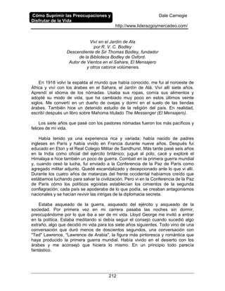 Cómo Suprimir las Preocupaciones y
Disfrutar de la Vida
Dale Carnegie
http://www.liderazgoymercadeo.com/
212
Viví en el Jardín de Ala
por R. V. C. Bodley
Descendiente de Sir Thomas Bodley, fundador
de la Biblioteca Bodley de Oxford.
Autor de Vientos en el Sahara, El Mensajero
y otros catorce volúmenes.
En 1918 volví la espalda al mundo que había conocido, me fui al noroeste de
África y viví con los árabes en el Sahara, el Jardín de Alá. Viví allí siete años.
Aprendí el idioma de los nómadas. Usaba sus ropas, comía sus alimentos y
adopté su modo de vida, que ha cambiado muy poco en estos últimos veinte
siglos. Me convertí en un dueño de ovejas y dormí en el suelo de las tiendas
árabes. También hice un detenido estudio de la religión del país. En realidad,
escribí después un libro sobre Mahoma titulado The Messenger (El Mensajero).
Los siete años que pasé con los pastores nómadas fueron los más pacíficos y
felices de mí vida.
Había tenido ya una experiencia rica y variada; había nacido de padres
ingleses en París y había vivido en Francia durante nueve años. Después fui
educado en Eton y el Real Colegio Militar de Sandhurst. Más tarde pasé seis años
en la India como oficial del ejército británico; jugué al polo, cacé y exploré el
Himalaya e hice también un poco de guerra. Combatí en la primera guerra mundial
y, cuando cesó la lucha, fui enviado a la Conferencia de la Paz de París como
agregado militar adjunto. Quedé escandalizado y decepcionado ante lo que vi allí.
Durante los cuatro años de matanzas del frente occidental habíamos creído que
estábamos luchando para salvar la civilización. Pero vi en la Conferencia de la Paz
de París cómo los políticos egoístas establecían los cimientos de la segunda
conflagración; cada país se apoderaba de lo que podía, se creaban antagonismos
nacionales y se hacían revivir las intrigas de la diplomacia secreta.
Estaba asqueado de la guerra, asqueado del ejército y asqueado de la
sociedad. Por primera vez en mi carrera pasaba las noches sin dormir,
preocupándome por lo que iba a ser de mi vida. Lloyd George me invitó a entrar
en la política. Estaba meditando si debía seguir el consejo cuando sucedió algo
extraño, algo que decidió mi vida para los siete años siguientes. Todo vino de una
conversación que duró menos de doscientos segundos, una conversación con
"Ted" Lawrence, "Lawrence de Arabia", la figura más pintoresca y romántica que
haya producido la primera guerra mundial. Había vivido en el desierto con los
árabes y me aconsejó que hiciera lo mismo. En un principio todo parecía
fantástico.
 
