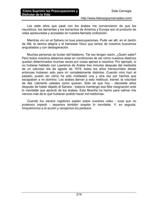 Cómo Suprimir las Preocupaciones y
Disfrutar de la Vida
Dale Carnegie
http://www.liderazgoymercadeo.com/
214
Los siete años que pasé con los árabes me convencieron de que los
neuróticos, los dementes y los borrachos de América y Europa son el producto de
vidas apresuradas y acosadas en nuestra llamada civilización.
Mientras viví en el Sahara no tuve preocupaciones. Pude ver allí, en el Jardín
de Alá, la serena alegría y el bienestar físico que tantos de nosotros buscamos
angustiados y con desesperación.
Muchas personas se burlan del fatalismo. Tal vez tengan razón. ¿Quién sabe?
Pero todos nosotros debemos estar en condiciones de ver cómo nuestros destinos
quedan determinados muchas veces por cosas ajenas a nosotros. Por ejemplo, si
no hubiese hablado con Lawrence de Arabia tres minutos después del mediodía
de un caluroso día de agosto de 1919, todos los años transcurridos desde
entonces hubieran sido para mí completamente distintos. Cuando miro haci el
pasado, puedo ver cómo ha sido moldeado una y otra vez por hechos que
escapaban a mi dominio. Los árabes llaman a esto mektoub, kismet, la voluntad
de Alá. Llámenlo ustedes como quieran. Sólo sé que hoy - diecisiete años
después de haber dejado el Sahara - todavía mantengo esa feliz resignación ante
lo inevitable que aprendí de los árabes. Esta filosofía ha hecho para calmar mis
nervios más de lo que hubieran podido hacer mil medicinas.
Cuando los vientos rugidores soplen sobre nuestras vidas - cosa que no
podemos impedir - sepamos también aceptar lo inevitable. Y, en seguida,
hinquémonos a la acción y recojamos los pedazos.
 