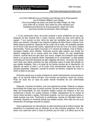 Cómo Suprimir las Preocupaciones y
Disfrutar de la Vida
Dale Carnegie
http://www.liderazgoymercadeo.com/
215
Los Cinco Métodos que yo Empleo para Obrarse de la Preocupación
por el Profesor William Lyon Phelps
(Tuve el privilegio de pasar una tarde con Billy Phelps, de Yale,
poco antes de su muerte. Aquí están los cinco métodos que
empleaba para librarse de la preocupación, según las notas
que tomé durante la entrevista. Dale Carnegie)
I. A los veinticuatro años, de pronto empecé a tener problemas con los ojos.
Después de leer durante tres o cuatro minutos, sentía los ojos como llenos de
agujas. Y aun cuando no leía, tenía los ojos tan sensibles que no podía mirar
hacia una ventana. Consulté a los mejores oculistas de New Haven y Nueva York.
Nada parecía ayudarme. Después de las cuatro de la tarde, me quedaba sentado
en el rincón más oscuro del cuarto, esperando la hora de irme a la cama. Estaba
aterrorizado. Temía que debía renunciar a mi carrera de profesor, irme al Oeste y
conseguir trabajo como leñador. Entonces ocurrió algo extraño que revela los
efectos milagrosos de la mente sobre los males físicos. En ese desdichado
invierno, cuando tenía los ojos peor que nunca, acepté una invitación para hablar
frente a un grupo de jóvenes recién ingresados en la universidad. La sala estaba
iluminada por enormes lámparas de gas colgadas del techo. Las luces me hacían
sufrir tanto que debía mantener los ojos inclinados hacia el suelo del estrado en
que estaba instalado. Pero a lo largo de los treinta minutos de mi disertación, fui
dejando de sentir el dolor y al fin pude mirar directamente hacia las luces sin
siquiera pestañear. Después, cuando la reunión se disolvió, empecé de nuevo a
sentir el dolor en los ojos.
Entonces pensé que si podía mantener la mente intensamente concentrada en
algo, no ya durante treinta minutos, sino durante una semana, quizá me curaría.
Pues sin duda era un caso de poder mental triunfante de una enfermedad
corporal.
Después, cruzando el océano, tuve una experiencia similar. Padecía un ataque
de lumbago tan fuerte que no podía caminar. No bien intentaba ponerme de pie el
dolor era insoportable. En esa condición estaba cuando me invitaron a dar una
conferencia a bordo. En cuanto empecé a hablar, desapareció de mi cuerpo el
menor rastro de dolor y rigidez. Permanecí erguido, me moví con perfecta soltura y
hablé durante una hora. Terminada la conferencia, caminé sin dificultad hacia mi
camarote. Durante un momento pensé que estaba curado. Pero sólo era una cura
temporaria. El lumbago reanudó su ataque.
Esas experiencias me demostraron la vital importancia de la actitud mental. Me
enseñaron lo importante que es disfrutar de la vida mientras podamos. Por eso,
ahora vivo cada día como si fuera el primero que he visto y el último que he de
 