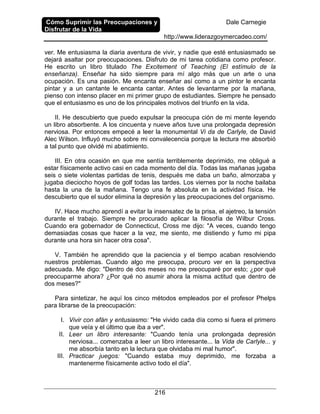 Cómo Suprimir las Preocupaciones y
Disfrutar de la Vida
Dale Carnegie
http://www.liderazgoymercadeo.com/
216
ver. Me entusiasma la diaria aventura de vivir, y nadie que esté entusiasmado se
dejará asaltar por preocupaciones. Disfruto de mi tarea cotidiana como profesor.
He escrito un libro titulado The Excitement of Teaching (El estímulo de la
enseñanza). Enseñar ha sido siempre para mí algo más que un arte o una
ocupación. Es una pasión. Me encanta enseñar así como a un pintor le encanta
pintar y a un cantante le encanta cantar. Antes de levantarme por la mañana,
pienso con intenso placer en mi primer grupo de estudiantes. Siempre he pensado
que el entusiasmo es uno de los principales motivos del triunfo en la vida.
II. He descubierto que puedo expulsar la preocupa ción de mi mente leyendo
un libro absorbente. A los cincuenta y nueve años tuve una prolongada depresión
nerviosa. Por entonces empecé a leer la monumental Vi da de Carlyle, de David
Alec Wilson. Influyó mucho sobre mi convalecencia porque la lectura me absorbió
a tal punto que olvidé mi abatimiento.
III. En otra ocasión en que me sentía terriblemente deprimido, me obligué a
estar físicamente activo casi en cada momento del día. Todas las mañanas jugaba
seis o siete violentas partidas de tenis, después me daba un baño, almorzaba y
jugaba dieciocho hoyos de golf todas las tardes. Los viernes por la noche bailaba
hasta la una de la mañana. Tengo una fe absoluta en la actividad física. He
descubierto que el sudor elimina la depresión y las preocupaciones del organismo.
IV. Hace mucho aprendí a evitar la insensatez de la prisa, el ajetreo, la tensión
durante el trabajo. Siempre he procurado aplicar la filosofía de Wilbur Cross.
Cuando era gobernador de Connecticut, Cross me dijo: "A veces, cuando tengo
demasiadas cosas que hacer a la vez, me siento, me distiendo y fumo mi pipa
durante una hora sin hacer otra cosa".
V. También he aprendido que la paciencia y el tiempo acaban resolviendo
nuestros problemas. Cuando algo me preocupa, procuro ver en la perspectiva
adecuada. Me digo: "Dentro de dos meses no me preocuparé por esto; ¿por qué
preocuparme ahora? ¿Por qué no asumir ahora la misma actitud que dentro de
dos meses?"
Para sintetizar, he aquí los cinco métodos empleados por el profesor Phelps
para librarse de la preocupación:
I. Vivir con afán y entusiasmo: "He vivido cada día como si fuera el primero
que veía y el último que iba a ver".
II. Leer un libro interesante: "Cuando tenía una prolongada depresión
nerviosa... comenzaba a leer un libro interesante... la Vida de Carlyle... y
me absorbía tanto en la lectura que olvidaba mi mal humor".
III. Practicar juegos: "Cuando estaba muy deprimido, me forzaba a
mantenerme físicamente activo todo el día".
 