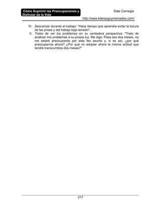 Cómo Suprimir las Preocupaciones y
Disfrutar de la Vida
Dale Carnegie
http://www.liderazgoymercadeo.com/
217
IV. Descansar durante el trabajo: "Hace tiempo que aprendía evitar la locura
de las prisas y del trabajo bajo tensión".
V. Tratar de ver los problemas en su verdadera perspectiva: "Trato de
analizar mis problemas a su propia luz. Me digo: Pasa dos dos meses, no
me estaré preocupando por este feo asunto y, si es así, ¿por qué
preocuparme ahora? ¿Por qué no adoptar ahora la misma actitud que
tendré transcurridos dos meses?"
 