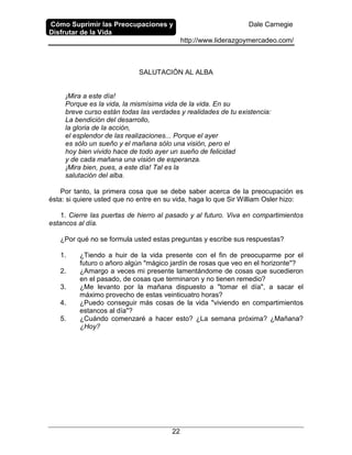 Cómo Suprimir las Preocupaciones y
Disfrutar de la Vida
Dale Carnegie
http://www.liderazgoymercadeo.com/
22
SALUTACIÓN AL ALBA
¡Mira a este día!
Porque es la vida, la mismísima vida de la vida. En su
breve curso están todas las verdades y realidades de tu existencia:
La bendición del desarrollo,
la gloria de la acción,
el esplendor de las realizaciones... Porque el ayer
es sólo un sueño y el mañana sólo una visión, pero el
hoy bien vivido hace de todo ayer un sueño de felicidad
y de cada mañana una visión de esperanza.
¡Mira bien, pues, a este día! Tal es la
salutación del alba.
Por tanto, la primera cosa que se debe saber acerca de la preocupación es
ésta: si quiere usted que no entre en su vida, haga lo que Sir William Osler hizo:
1. Cierre las puertas de hierro al pasado y al futuro. Viva en compartimientos
estancos al día.
¿Por qué no se formula usted estas preguntas y escribe sus respuestas?
1. ¿Tiendo a huir de la vida presente con el fin de preocuparme por el
futuro o añoro algún "mágico jardín de rosas que veo en el horizonte"?
2. ¿Amargo a veces mi presente lamentándome de cosas que sucedieron
en el pasado, de cosas que terminaron y no tienen remedio?
3. ¿Me levanto por la mañana dispuesto a "tomar el día", a sacar el
máximo provecho de estas veinticuatro horas?
4. ¿Puedo conseguir más cosas de la vida "viviendo en compartimientos
estancos al día"?
5. ¿Cuándo comenzaré a hacer esto? ¿La semana próxima? ¿Mañana?
¿Hoy?
 