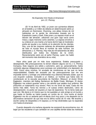 Cómo Suprimir las Preocupaciones y
Disfrutar de la Vida
Dale Carnegie
http://www.liderazgoymercadeo.com/
220
No Esperaba Vivir Hasta el Amanecer
por J.C. Penney
(El 14 de Abril de 1902, un joven con quinientos dólares
en el bolsillo y un millón de dólares en determinación abrió un
almacén en Kemmerer, Wyoming, una aldea minera de mil
habitantes en la senda de carromatos trazada por la
Expedición Lewis y Clark. Este joven y su esposa vivían en el
desván del almacén, utilizando una gran caja vacía como
mesa y cajas menores como asientos. La esposa envolvía a
su criatura en una manta y la hacía dormir bajo el mostrador;
podía así ayudar a su marido en la atención de los clientes.
Hoy, una de las mayores cadenas de almacenes generales
de todo el mundo lleva el nombre de este hombre: los
almacenes J. C. Penney. Hay más de mil seiscientos de ellos
distribuidos por todos los Estados de la Unión.
Recientemente cené con el señor Penney, quien me habló
del momento más dramático de su vida)
Hace años pasé por mi más dura experiencia. Estaba preocupado y
desesperado. Mis preocupaciones no tenían relación alguna con la J. C. Penney
Company. Este negocio era sólido y activísimo, pero yo, personalmente, había
contraído algunas obligaciones poco juiciosas con anterioridad a la depresión de
1929. Como otros muchos, fui acusado de condiciones en las que no tenía
responsabilidad. Estaba tan acosado por las preocupaciones que me era
imposible dormir y contraje una enfermedad muy dolorosa llamada zoster, que es
una erupción cutánea. Consulté a un médico, un hombre que había sido mi
condiscípulo en la escuela secundaria de Hamilton, Missouri: el doctor Elmer
Eggleston, miembro del Kellog Sanitarium de Battle Creek, Michigan. El doctor
Eggleston me ordenó guardar cama y me advirtió que estaba muy enfermo. Me
prescribió un tratamiento muy severo. Pero no me sirvió de nada. Cada día me
sentía más débil. Tenía los nervios y el cuerpo entero destruidos. Lleno de
desesperación, no podía ver siquiera un rayo de esperanza. Ya no tenía nada por
qué vivir. Me decía a mí mismo que no me quedaba un solo amigo en el mundo y
que hasta mi familia se había puesto en contra de mí. Una noche el doctor
Eggleston me dio un sedante pero el efecto duró muy poco y me desperté con la
abrumadora sensación de que ésa era la última noche de mi vida. Me levanté y
escribí cartas de despedida a mi esposa y a mi hijo diciéndoles que no esperaba
vivir hasta el amanecer.
Cuando desperté a la mañana siguiente me sorprendí de encontrarme vivo. Al
bajar por las escaleras oí que cantaban en una capillita donde todas las mañanas
 