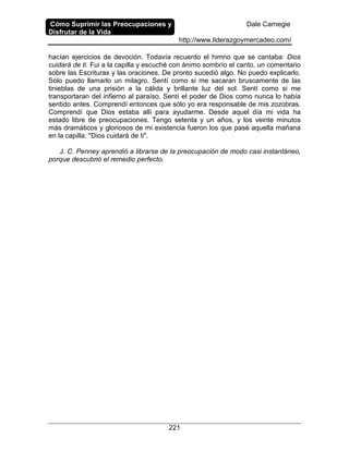 Cómo Suprimir las Preocupaciones y
Disfrutar de la Vida
Dale Carnegie
http://www.liderazgoymercadeo.com/
221
hacían ejercicios de devoción. Todavía recuerdo el himno que se cantaba: Dios
cuidará de ti. Fui a la capilla y escuché con ánimo sombrío el canto, un comentario
sobre las Escrituras y las oraciones. De pronto sucedió algo. No puedo explicarlo.
Sólo puedo llamarlo un milagro. Sentí como si me sacaran bruscamente de las
tinieblas de una prisión a la cálida y brillante luz del sol. Sentí como si me
transportaran del infierno al paraíso. Sentí el poder de Dios como nunca lo había
sentido antes. Comprendí entonces que sólo yo era responsable de mis zozobras.
Comprendí que Dios estaba allí para ayudarme. Desde aquel día mi vida ha
estado libre de preocupaciones. Tengo setenta y un años, y los veinte minutos
más dramáticos y gloriosos de mi existencia fueron los que pasé aquella mañana
en la capilla: "Dios cuidará de ti".
J. C. Penney aprendió a librarse de la preocupación de modo casi instantáneo,
porque descubrió el remedio perfecto.
 