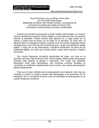 Cómo Suprimir las Preocupaciones y
Disfrutar de la Vida
Dale Carnegie
http://www.liderazgoymercadeo.com/
222
Voy al Gimnasio o doy un Paseo al Aire Libre
por el Coronel Eddie Eagan
Magistrado de Nueva York, Rhodes Scholar, ex presidente de
la Comisión de Atletas del estado de Nueva York,
excampeón mundial olímpico de pesos semipesados.
Cuando me encuentro preocupado y dando vueltas interminables a un asunto,
como el camello que mueve la noria en Egipto, un buen ejercicio físico me ayuda a
eliminar la depresión. Puede consistir este ejercicio en un largo paseo por el
campo o media hora de boxeo con la bolsa en el gimnasio. En todo caso, el
ejercicio físico me despeja el espíritu. Durante un fin de semana desarrollo mucha
actividad física: corro en torno de la cancha de golf, o juego una partida de "pelota
paleta", o hago ski en los Adirondacks. Cansarme físicamente me alivia de los
problemas legales, de modo que cuando vuelvo a ellos siento fuerzas e ímpetus
renovados.
Con mucha frecuencia encuentro oportunidad de pasar una hora en el
gimnasio del Club Yale de Nueva York, donde trabajo. Nadie puede preocuparse
mientras esté jugando al squash o esquiando. Son cosas que absorben
demasiado como para preocuparse. Las inmensas cumbres mentales se
convierten en montículos insignificantes que la acción y los nuevos pensamientos
allanan rápidamente.
Creo que el mejor antídoto para la preocupación es el ejercicio. Use más sus
músculos y menos su cerebro cuando esté preocupado y se asombrará de los
resultados. En mí, el sistema funciona a las mil maravillas: la preocupación se va
cuando el ejercicio comienza.
 