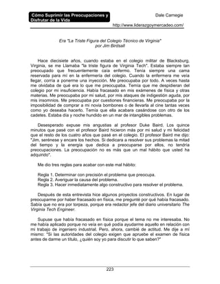 Cómo Suprimir las Preocupaciones y
Disfrutar de la Vida
Dale Carnegie
http://www.liderazgoymercadeo.com/
223
Era "La Triste Figura del Colegio Técnico de Virginia"
por Jim Birdsall
Hace diecisiete años, cuando estaba en el colegio militar de Blacksburg,
Virginia, se me Llamaba "la triste figura de Virginia Tech". Estaba siempre tan
preocupado que frecuentemente caía enfermo. Tenía siempre una cama
reservada para mí en la enfermería del colegio. Cuando la enfermera me veía
llegar, corría a ponerme una inyección. Me preocupaba por todo. A veces hasta
me olvidaba de qué era lo que me preocupaba. Temía que me despidieran del
colegio por mi insuficiencia. Había fracasado en mis exámenes de física y otras
materias. Me preocupaba por mi salud, por mis ataques de indigestión aguda, por
mis insomnios. Me preocupaba por cuestiones financieras. Me preocupaba por la
imposibilidad de comprar a mi novia bombones o de llevarla al cine tantas veces
como yo deseaba hacerlo. Temía que ella acabara casándose con otro de los
cadetes. Estaba día y noche hundido en un mar de intangibles problemas.
Desesperado expuse mis angustias al profesor Duke Baird. Los quince
minutos que pasé con el profesor Baird hicieron más por mi salud y mi felicidad
que el resto de los cuatro años que pasé en el colegio. El profesor Baird me dijo:
"Jim, serénese y encare los hechos. Si dedicara a resolver sus problemas la mitad
del tiempo y la energía que dedica a preocuparse por ellos, no tendría
preocupaciones. La preocupación no es más que un mal hábito que usted ha
adquirido".
Me dio tres reglas para acabar con este mal hábito:
Regla 1. Determinar con precisión el problema que preocupa.
Regla 2. Averiguar la causa del problema.
Regla 3. Hacer inmediatamente algo constructivo para resolver el problema.
Después de esta entrevista hice algunos proyectos constructivos. En lugar de
preocuparme por haber fracasado en física, me pregunté por qué había fracasado.
Sabía que no era por torpeza, porque era redactor jefe del diario universitario The
Virginia Tech Engineer.
Supuse que había fracasado en física porque el tema no me interesaba. No
me había aplicado porque no veía en qué podía ayudarme aquello en relación con
mi trabajo de ingeniero industrial. Pero, ahora, cambié de actitud. Me dije a mí
mismo: "Si las autoridades del colegio exigen que apruebe el examen de física
antes de darme un título, ¿quién soy yo para discutir lo que saben?"
 