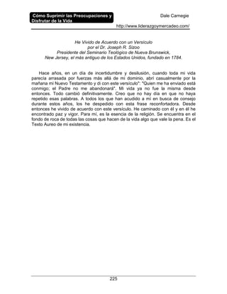 Cómo Suprimir las Preocupaciones y
Disfrutar de la Vida
Dale Carnegie
http://www.liderazgoymercadeo.com/
225
He Vivido de Acuerdo con un Versículo
por el Dr. Joseph R. Sizoo
Presidente del Seminario Teológico de Nueva Brunswick,
New Jersey, el más antiguo de los Estados Unidos, fundado en 1784.
Hace años, en un día de incertidumbre y desilusión, cuando toda mi vida
parecía arrasada por fuerzas más allá de mi dominio, abrí casualmente por la
mañana mi Nuevo Testamento y di con este versículo": "Quien me ha enviado está
conmigo; el Padre no me abandonará". Mi vida ya no fue la misma desde
entonces. Todo cambió definitivamente. Creo que no hay día en que no haya
repetido esas palabras. A todos los que han acudido a mí en busca de consejo
durante estos años, los he despedido con esta frase reconfortadora. Desde
entonces he vivido de acuerdo con este versículo. He caminado con él y en él he
encontrado paz y vigor. Para mí, es la esencia de la religión. Se encuentra en el
fondo de roca de todas las cosas que hacen de la vida algo que vale la pena. Es el
Texto Aureo de mi existencia.
 