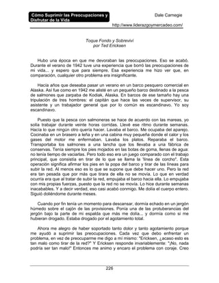 Cómo Suprimir las Preocupaciones y
Disfrutar de la Vida
Dale Carnegie
http://www.liderazgoymercadeo.com/
226
Toque Fondo y Sobreviví
por Ted Ericksen
Hubo una época en que me devoraban las preocupaciones. Eso se acabó.
Durante el verano de 1942 tuve una experiencia que borró las preocupaciones de
mi vida... y espero que para siempre. Esa experiencia me hizo ver que, en
comparación, cualquier otro problema era insignificante.
Hacía años que deseaba pasar un verano en un barco pesquero comercial en
Alaska. Así fue como en 1942 me alisté en un pequeño barco destinado a la pesca
de salmones que zarpaba de Kodiak, Alaska. En barcos de ese tamaño hay una
tripulación de tres hombres: el capitán que hace las veces de supervisor, su
asistente y un trabajador general que por lo común es escandinavo. Yo soy
escandinavo.
Puesto que la pesca con salmoneras se hace de acuerdo con las mareas, yo
solía trabajar durante veinte horas corridas. Llevé ese ritmo durante semanas.
Hacía lo que ningún otro quería hacer. Lavaba el barco. Me ocupaba del aparejo.
Cocinaba en un brasero a leña y en una cabina muy pequeña donde el calor y los
gases del motor me enfermaban. Lavaba los platos. Reparaba el barco.
Transportaba los salmones a una lancha que los llevaba a una fábrica de
conservas. Tenía siempre los pies mojados en las botas de goma, llenas de agua:
no tenía tiempo de vaciarlas. Pero todo eso era un juego comparado con el trabajo
principal, que consistía en tirar de lo que se llama la 'línea de corcho". Esta
operación significa afirmar los pies en la popa del barco y tirar de las líneas para
subir la red. Al menos eso es lo que se supone que debe hacer uno. Pero la red
era tan pesada que por más que tirara de ella no se movía. Lo que en verdad
ocurría era que al tratar de subir la red, empujaba el barco hacia ella. Lo empujaba
con mis propias fuerzas, puesto que la red no se movía. Lo hice durante semanas
inacabables. Y a decir verdad, eso casi acabó conmigo. Me dolía el cuerpo entero.
Siguió doliéndome durante meses.
Cuando por fin tenía un momento para descansar, dormía echado en un jergón
húmedo sobre el cajón de las provisiones. Ponía una de las protuberancias del
jergón bajo la parte de mi espalda que más me dolía... y dormía como si me
hubieran drogado. Estaba drogado por el agotamiento total.
Ahora me alegro de haber soportado tanto dolor y tanto agotamiento porque
me ayudó a suprimir las preocupaciones. Cada vez que debo enfrentar un
problema, en vez de preocuparme me digo a mí mismo: "Ericksen, ¿acaso esto es
tan malo como tirar de la red?" Y Ericksen responde invariablemente: "¡No, nada
podría ser tan malo!" Entonces me animo y encaro el problema con coraje. Creo
 